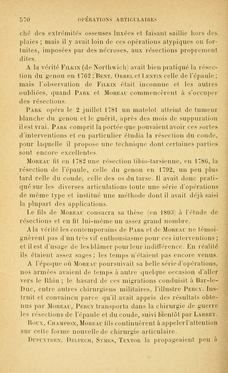 ché des extrémités osseuses luxées et faisant saillie hors des plaies ; mais il y avait loin de ces opérations atypiques ou for- tuites, imposées par des nécroses., aux résections proprement, dites. A la vérité Filkin (de Nôrtliwich) avait bien pratiqué la résec- tion du genou en 1762 :'Bext. ÛRRELet Lextix celle de l'épaule; mais l'observation de Filkix était inconnue et les autres oubliées, quand Park et Moreau commencèrent à s'occuper des résections. Park opéra le 2 juillet 1781 un matelot atteint de tumeur blanche du genou et le guérit, après des mois de suppuration il est vrai. Park comprit la portée que pouvaient avoir ces sortes d'interventions et en particulier étudia la réseclion du coude, pour laquelle il propose une technique dont certaines parties sont encore excellentes. Moreau fit en 1782 une résection tibio-tarsienne, en 1786, la résection de l'épaule, celle du genou en 1792, ud peu plus tard celle du coude, celle des os du tarse. 11 avait donc prati- qué sur les diverses articulations toute une série d'opérations de même type et institué une méthode dont il avait déjà saisi la plupart des applications. Le fils de Moreau consacra sa thèse (en 1803) à fétude de résections et en fit lui-même un assez grand nombre. Ala vérité les contemporains de Park et de Moreau ne témoi- gnèrent pas d'un très vif enthousiasme pour ces interventions ; et il est d'usage de les blâmer pourleur indifférence. En réalité ils étaient assez sages ; les temps n'étaient pas encore venus. A l'époque où Moreau poursuivait sa belle série d'opérations, nos armées avaient de temps à autre quelque occasion d'aller vers le Rhin ; le hasard de ces migrations conduisit à Bar-le- Duc, entre autres chirurgiens militaires, l'illustre Percy. Ins- truit et convaincu parce qu'il avait appris des résultats obte- nus par Moreau, Percy transporta dans la chirurgie de guerre les résections de l'épaule et du coude, suivi bientôt par Larrey. Roux, Champion, Moreau fils continuèrent àappelerl'attention sur cette forme nouvelle de chirurgie articulaire. Dupcytrex. Delpech, Symes, Textor la propageaient peu à