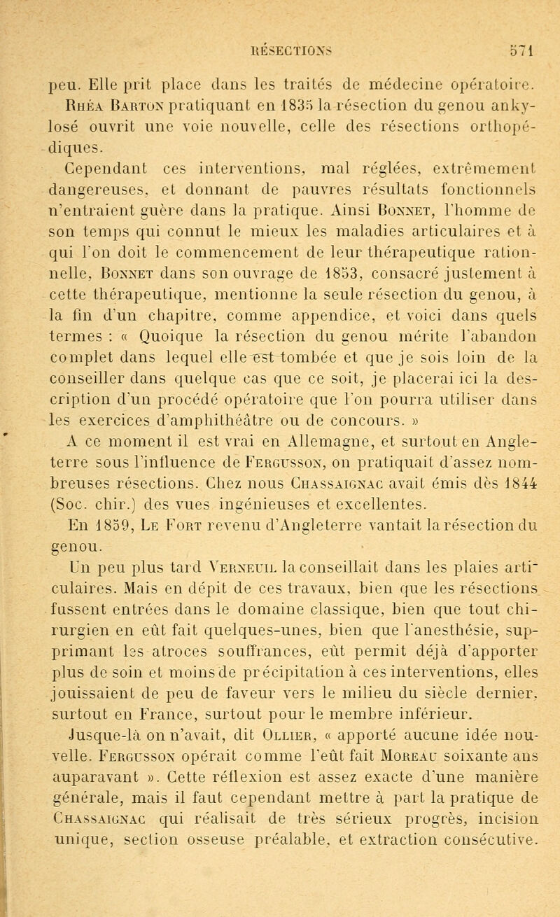 peu. Elle prit place dans les traités de médecine opératoire. Rhéa Barton pratiquant en 1835 la résection du genou anky- losé ouvrit une voie nouvelle, celle des résections orthopé- diques. Cependant ces interventions, mal réglées, extrêmement dangereuses, et donnant de pauvres résultats fonctionnels n'entraient guère dans la pratique. Ainsi Bonnet, l'homme de son temps qui connut le mieux les maladies articulaires et à qui Ton doit le commencement de leur thérapeutique ration- nelle, Boxnet dans son ouvrage de 1853, consacré justement à cette thérapeutique, mentionne la seule résection du genou, à la fin d'un chapitre, comme appendice, et voici dans quels termes : « Quoique la résection du genou mérite l'abandon complet dans lequel ellcesiriombée et que je sois loin de la conseiller dans quelque cas que ce soit, je placerai ici la des- cription d'un procédé opératoire que l'on pourra utiliser dans les exercices d'amphithéâtre ou de concours. » A ce moment il est vrai en Allemagne, et surtout en Angle- terre sous l'influence de Fergussox, on pratiquait d'assez nom- breuses résections. Chez nous Chassaignac avait émis dès 1844 (Soc. chir.) des vues ingénieuses et excellentes. En 1859, Le Fort revenu d'Angleterre vantait la résection du genou. Un peu plus tard Verneuil la conseillait dans les plaies arti culaires. Mais en dépit de ces travaux, bien que les résections fassent entrées dans le domaine classique, bien que tout chi- rurgien en eût fait quelques-unes, bien que l'anesthésie, sup- primant lss atroces souffrances, eût permit déjà d'apporter plus de soin et moins de précipitation à ces interventions, elles jouissaient de peu de faveur vers le milieu du siècle dernier, surtout en France, surtout pour le membre inférieur. Jusque-là on n'avait, dit Ollier, « apporté aucune idée nou- velle. Fergussox opérait comme l'eût fait Moreau soixante ans auparavant ». Cette réflexion est assez exacte d'une manière générale, mais il faut cependant mettre à part la pratique de Chassaignac qui réalisait de très sérieux progrès, incision unique, section osseuse préalable, et extraction consécutive.