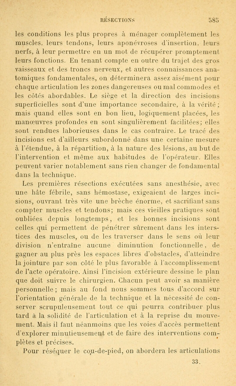 les conditions les plus propres à ménager complètement les muscles, leurs tendons, leurs aponévroses d'insertion, leurs nerfs, à leur permettre en un mot de récupérer promptement leurs fonctions. En tenant compte en outre du trajet des gros vaisseaux et des troncs nerveux, et autres connaissances ana- tomiques fondamentales, on déterminera assez aisément pour chaque articulation les zones dangereuses ou mal commodes et les côtés abordables. Le siège et la direction des incisions superficielles sont d'une importance secondaire, à la vérité ; mais quand elles sont en bon lieu, logiquement placées, les manœuvres profondes en sont singulièrement facilitées; elles sont rendues laborieuses dans le cas contraire. Le tracé des incisions est d'ailleurs subordonné dans une certaine mesure à l'étendue, à la répartition, à la nature des lésions, au but de l'intervention et même aux habitudes de l'opérateur. Elles peuvent varier notablement sans rien changer de fondamental dans la technique. Les premières résections exécutées sans anesthésie, avec une hâte fébrile, sans hémostase, exigeaient de larges inci- sions, ouvrant très vite une brèche énorme, et sacrifiant sans compter muscles et tendons; mais ces vieilles pratiques sont oubliées depuis longtemps, et les bonnes incisions sont celles qui permettent de pénétrer sûrement dans les inters- tices des muscles, ou de les traverser dans le sens où leur division n'entraîne aucune diminution fonctionnelle, de gagner au plus près les espaces libres d'obstacles, d'atteindre la jointure par son côté le plus favorable à l'accomplissement de l'acte opératoire. Ainsi l'incision extérieure dessine le plan que doit suivre le chirurgien. Chacun peut avoir sa manière personnelle ; mais au fond nous sommes tous d'accord sur l'orientation générale de la technique et la nécessité de con- server scrupuleusement tout ce qui pourra contribuer plus tard à la solidité de l'articulation et à la reprise du mouve- ment. Mais il faut néanmoins que les voies d'accès permettent d'explorer minutieusement et de faire des interventions com- plètes et précises. Pour réséquer le cou-de-pied, on abordera les articulations 33.