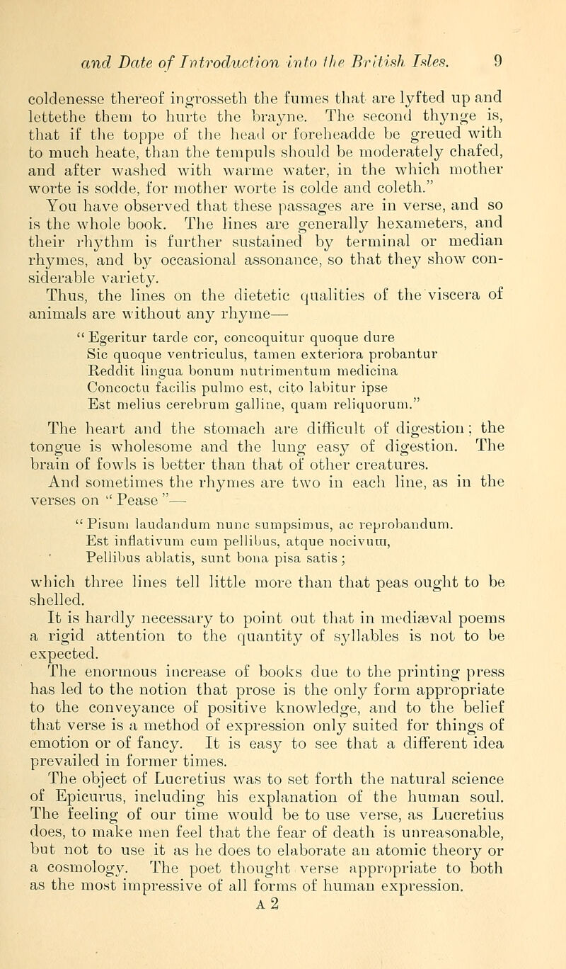 coldenesse tliereof ingrosseth the fumes that are lyfted up and lettethe them to hurte the brayne. The second thynge is, that if* tlie toppe of the head or foreheadde be greued with to much heate, than the tempuls should be moderately chafed, and after washed with warme water, in the which mother worte is sodde, for mother worte is colde and coleth. You have observed that these passages are in verse, and so is the whole book. The lines are generally hexameters, and their rhythm is further sustained by terminal or median rhymes, and by occasional assonance, so that they show con- siderable variety. Thus, the lines on the dietetic qualities of the viscera of animals are without any rhyme—  Egeritur tarda cor, concoquitur quoque dure Sic quoque ventriculus, tamen exteriora probantur Reddit Ungua bonuni nutrimentuin medicina Concoctu facilis pulmo est, cito labitur ipse Est melius cerebrum galline, quam reliquorum. The heart and the stomach are difficult of digestion; the tongue is wholesome and the lung easy of digestion. The brain of fowls is better than that of other creatures. And sometimes the rhymes are two in each line, as in the verses on  Pease — Pisum laudandum nunc sumpsimus, ac reprobandum. Est inflativum cum pellibus, atque nocivura, Pellibus ablatis, sunt bona pisa satis; which three lines tell little more than that peas ought to be shelled. It is hardly necessary to point out that in mediaeval poems a rigid attention to the quantity of syllables is not to be expected. The enormous increase of books due to the printing press has led to the notion that prose is the only form appropriate to the conveyance of positive knowledge, and to the belief that verse is a method of expression only suited for things of emotion or of fancy. It is easy to see that a different idea prevailed in former times. The object of Lucretius was to set forth the natural science of Epicurus, including his explanation of the human soul. The feeling of our time would be to use verse, as Lucretius does, to make men feel that the fear of death is unreasonable, but not to use it as he does to elaborate an atomic theory or a cosmology. The poet thought verse appropriate to both as the most impressive of all forms of human expression. a2