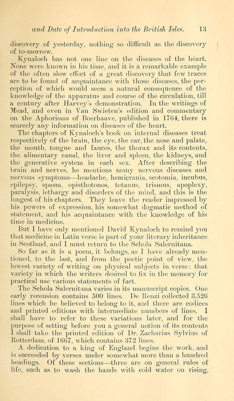 discovery of yesterday, nothing so difficult as the discovery of to-morrow. Kynaloch has not one line on the diseases of the heart. None were known in his time, and it is a remarkable example of the often slow effect of a great discovery that few traces are to be found of acquaintance with those diseases, the per- ception of which would seem a natural consequence of the knowledge of the apparatus and course of the circulation, till a century after Harvey's demonstration. In the writings of Mead, and even in Van Swieten's edition and commentary on the Aphorisms of Boerhaave, published in 1764, there is scarcely any information on diseases of the heart. The chapters of Kynaloch's book on internal diseases treat respectively of the brain, the eye, the ear, the nose and palate, the mouth, tongue and fauces, the thorax and its contents, the alimentary canal, the liver and spleen, the kidneys, and the generative system in each sex. After describing the brain and nerves, he mentions many nervous diseases and nervous symptoms—headache, hemicrania, scotomia, incubus, epilepsy, spasm, opisthotonos, tetanus, trismus, apoplexy, paralysis, lethargy and disorders of the mind, and this is the longest of his chapters. They leave the reader impressed by his powers of expression, his somewhat dogmatic method of statement, and his acquaintance with the knowledge of his time in medicine. But I have only mentioned David Kynaloch to remind you that medicine in Latin verse is part of your literary inheritance in Scotland, and I must return to the Schola Salernitana. So far as it is a poem, it belongs, as I have already men- tioned, to the last, and from the poetic point of view, the lowest variety of writing on physical subjects in verse: that variety in which the writers desired to Hx in the memory for practical use various statements of fact. The Schola Salernitana varies in its manuscript copies. One early recension contains 500 lines. De Renzi collected 3,526 lines which he believed to belong to it, and there are codices and printed editions with intermediate numbers of lines. I shall have to refer to these variations later, and for the purpose of setting before you a general notion of its contents I shall take the printed edition of Dr. Zacharias Sylvius of Rotterdam, of 1667, which contains 372 lines. A dedication to a king of England begins the work, and is succeeded by verses under somewhat more than a hundred headings. Of these sections—three are on general rules of life, such as to wash the hands with cold water on rising,