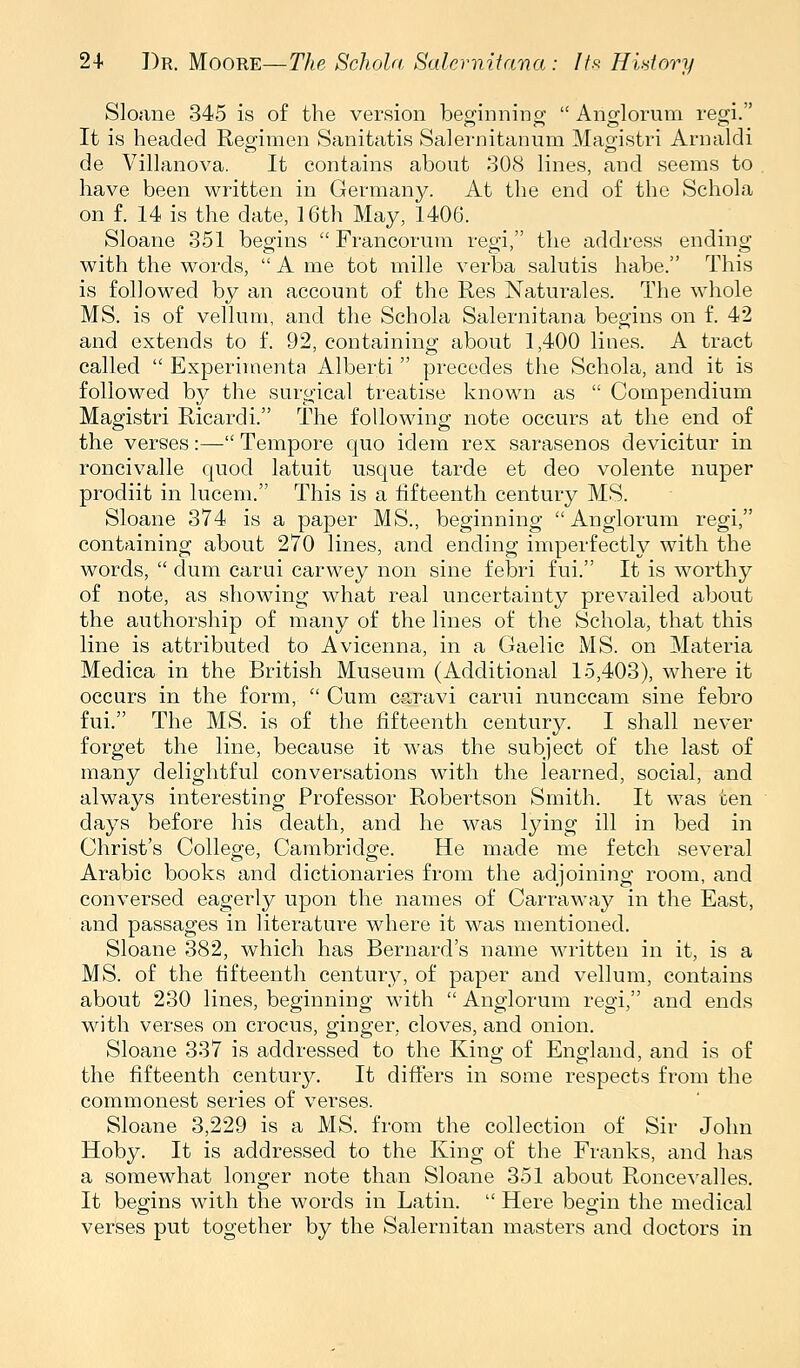 Sloane 345 is of the version beginnincr  Anglorum regi. It is headed Regimen Sanitatis Salernitanum Mao-istri Arnaldi de Villanova. It contains about 308 lines, and seems to have been written in Germany. At the end of the Schola on f. 14 is the date, 16th May, 1406. Sloane 351 begins  Francorum regi, the address ending with the words,  A me tot mille verba salutis habe. This is followed by an account of the Res Naturales. The whole MS. is of vellum, and the Schola Salernitana begins on f. 42 and extends to f. 92, containing about 1,400 lines. A tract called  Experimenta Alberti  precedes the Schola, and it is followed by the surgical treatise known as  Compendium Magistri Ricardi. The following note occurs at the end of the verses:— Tempore quo idem rex sarasenos devicitur in roncivalle quod latuit usque tarde et deo volente nuper prodiit in lucem. This is a fifteenth century MS. Sloane 374 is a paj)er MS., beginning Anglorum regi, containing about 270 lines, and ending imperfectly with the words,  dum carui carwey non sine febri fui. It is worthy of note, as showing what real uncertainty prevailed about the authorship of many of the lines of the Schola, that this line is attributed to Avicenna, in a Gaelic MS. on Materia Medica in the British Museum (Additional 15,403), where it occurs in the form,  Cum caravi carui nunccam sine febro fui. The MS. is of the fifteenth century. I shall never forget the line, because it was the subject of the last of many delightful conversations with the learned, social, and always interesting Professor Robertson Smith. It was ten days before his death, and he was lying ill in bed in Christ's College, Cambridge. He made me fetch several Arabic books and dictionaries from the adjoining room, and conversed eagerly upon the names of Carraway in the East, and passages in literature where it was mentioned. Sloane 382, which has Bernard's name written in it, is a MS. of the fifteenth century, of paper and vellum, contains about 230 lines, beginning with  Anglorum regi, and ends with verses on crocus, ginger, cloves, and onion. Sloane 337 is addressed to the King of England, and is of the fifteenth centurj^ It difi'ers in some respects from the commonest series of verses. Sloane 3,229 is a MS. from the collection of Sir John Hoby. It is addressed to the King of the Franks, and has a somewhat longer note than Sloane 351 about Roncevalles. It begins with the words in Latin.  Here begin the medical verses put together by the Salernitan masters and doctors in