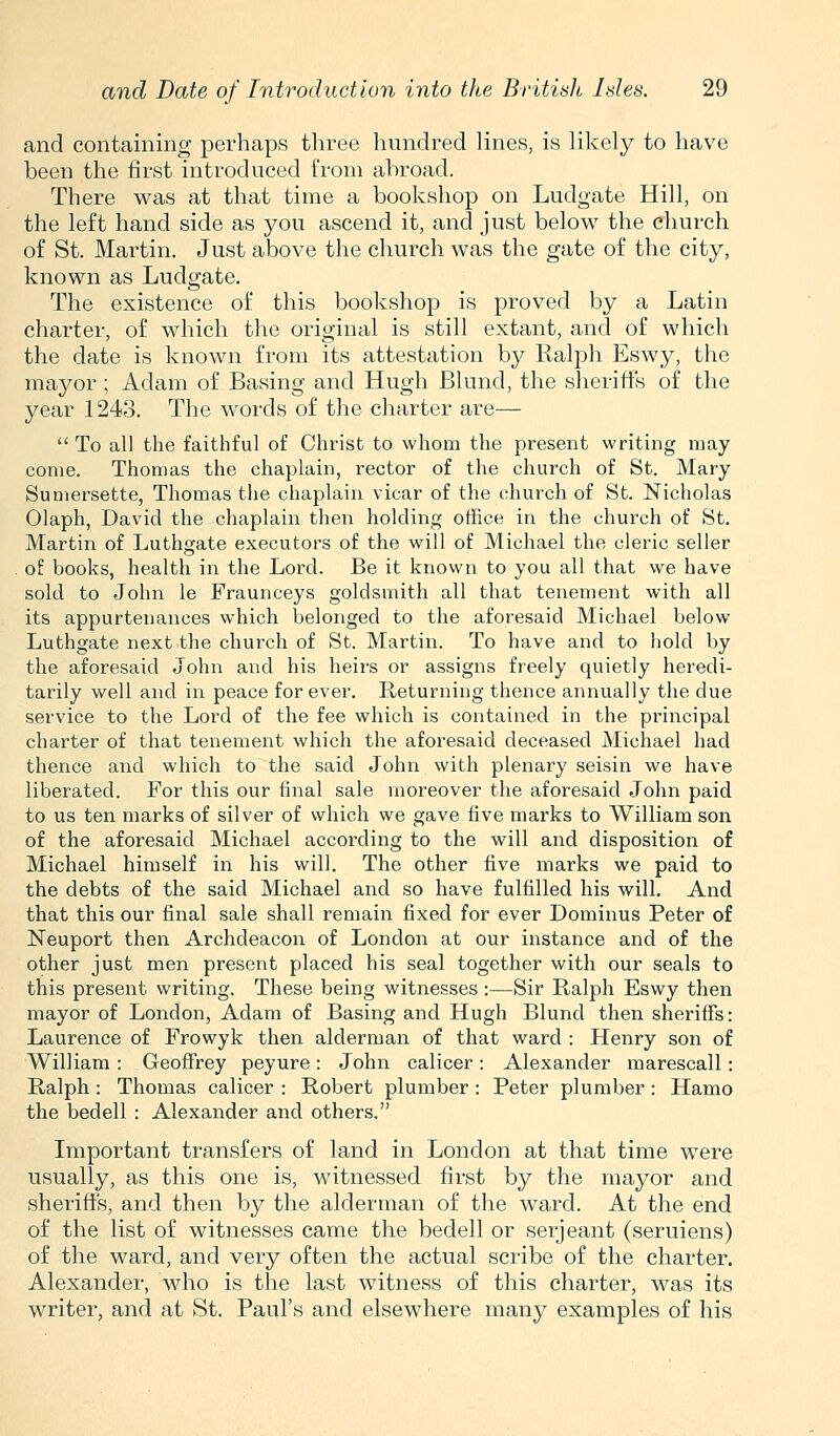 and containing perhaps three hundred lines, is likely to have been the first introduced from abroad. There was at that time a bookshop on Ludgate Hill, on the left hand side as you ascend it, and just below the church of St. Martin. Just above the church was the gate of the city, known as Ludgate. The existence of this bookshop is proved by a Latin charter, of which the original is still extant, and of which the date is known from its attestation by Ralph Eswy, the mayor ; Adam of Basing and Hugh Blund, the sheriffs of the year 1243. The words of the charter are—  To all the faithful of Christ to whom the present writing may- come. Thomas the chaplain, rector of the church of St. Mary Sumersette, Thomas the chaplain vicar of the church of St. Nicholas Olaph, David the chaplain then holding office in the church of St. Martin of Luthgate executors of the will of Michael the cleric seller oi books, health in the Lord. Be it known to you all that we have sold to John le Fraunceys goldsmith all that tenement with all its appurtenances which belonged to the aforesaid Michael below Luthgate next the church of St. Martin. To have and to hold by the aforesaid John and his heirs or assigns freely quietly heredi- tarily well and in peace for ever. Returning thence annually tlie due service to the Lord of the fee which is contained in the principal charter of that tenement which the aforesaid deceased Michael had thence and which to the said John with plenary seisin we have liberated. For this our final sale moreover the aforesaid John paid to us ten marks of silver of which we gave five marks to William son of the aforesaid Michael according to the will and disposition of Michael himself in his will. The other five marks we paid to the debts of the said Michael and so have fulfilled his will. And that this our final sale shall remain fixed for ever Dominus Peter of Neuport then Archdeacon of London at our instance and of the other just men present placed his seal together with our seals to this present writing. These being witnesses :—Sir Ralph Eswy then mayor of London, Adam of Basing and Hugh Blund then sheriffs: Laurence of Frowyk then alderman of that ward : Henry son of William : Geoffrey peyure: John calicer : Alexander marescall: Ralph: Thomas calicer : Robert plumber : Peter plumber: Hamo the bedell : Alexander and others. Important transfers of land in London at that time were usually, as this one is, witnessed first by the mayor and sheriffs, and then by the alderman of the ward. At the end of the list of witnesses came the bedell or serjeant (seruiens) of the ward, and very often the actual scribe of the charter. Alexander, who is the last witness of this charter, was its writer, and at St. Paul's and elsewhere many examples of his