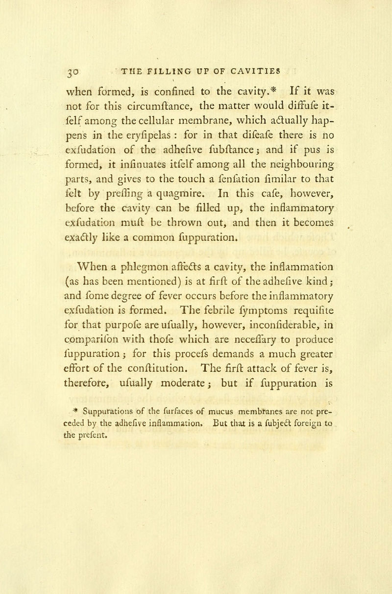 when formed, is confined to the cavity.* If it was not for this circumstance, the matter would difFufe it- felf among the cellular membrane, which actually hap- pens in the eryfipelas : for in that difeafe there is no exfudation of the adhefive fubftancej and if pus is formed, it infinuates itfelf among all the neighbouring- parts, and gives to the touch a feniation fimilar to that felt by prefling a quagmire. In this cafe, however, before the cavity can be filled up, the inflammatory exfudation muft be thrown out, and then it becomes exactly like a common fuppuration. When a phlegmon affects a cavity, the inflammation (as has been mentioned) is at firft. of the adhefive kind; and fome degree of fever occurs before the inflammatory exfudation is formed. The febrile fymptoms requifite for that purpofe are ufually, however, inconfiderable, in companion with thofe which are neceffary to produce fuppuration; for this procefs demands a much greater effort of the constitution. The firft attack of fever is, therefore, ufually moderate; but if fuppuration is ■* Suppurations of the furfaces of mucus membranes are not pre- ceded by the adhefive inflammation. But that is a fubject foreign to the prefent.