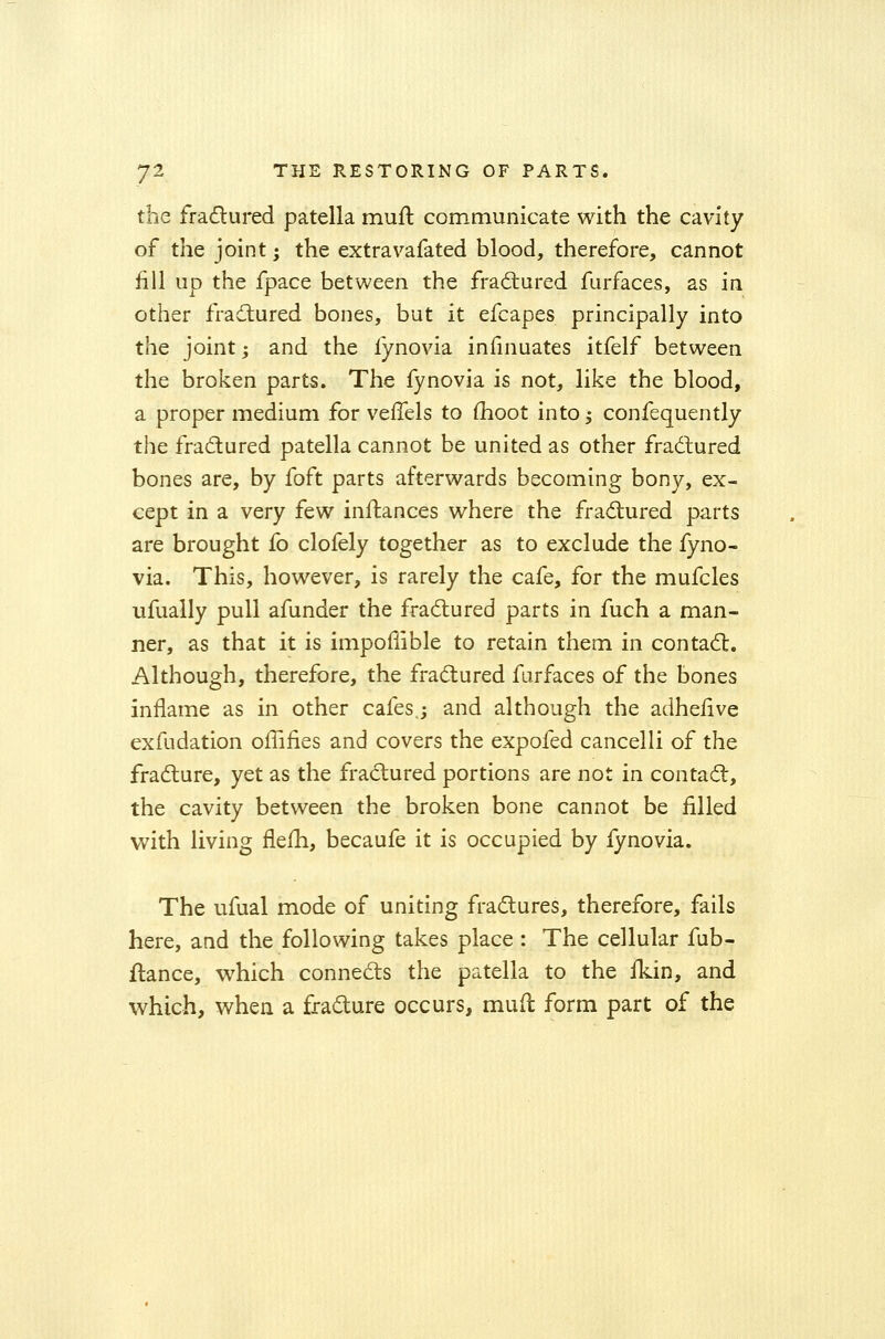 the fractured patella mutt communicate with the cavity of the joint; the extravafated blood, therefore, cannot fill up the fpace between the fractured furfaces, as in other fractured bones, but it efcapes principally into the joint; and the fynovia infinuates itfelf between the broken parts. The fynovia is not, like the blood, a proper medium for veffels to moot into; confequently the fractured patella cannot be united as other fractured bones are, by foft parts afterwards becoming bony, ex- cept in a very few initances where the fractured parts are brought fo clofely together as to exclude the fyno- via. This, however, is rarely the cafe, for the mufcles ufually pull afunder the fractured parts in fuch a man- ner, as that it is impomble to retain them in contact. Although, therefore, the fractured furfaces of the bones inflame as in other cafes,; and although the adhelive exfudation offifies and covers the expofed cancelli of the fracture, yet as the fractured portions are not in contact, the cavity between the broken bone cannot be filled with living flefh, becaufe it is occupied by iynovia. The ufual mode of uniting fractures, therefore, fails here, and the following takes place : The cellular fub- ftance, which connects the patella to the ikin, and which, when a fracture occurs, mud form part of the