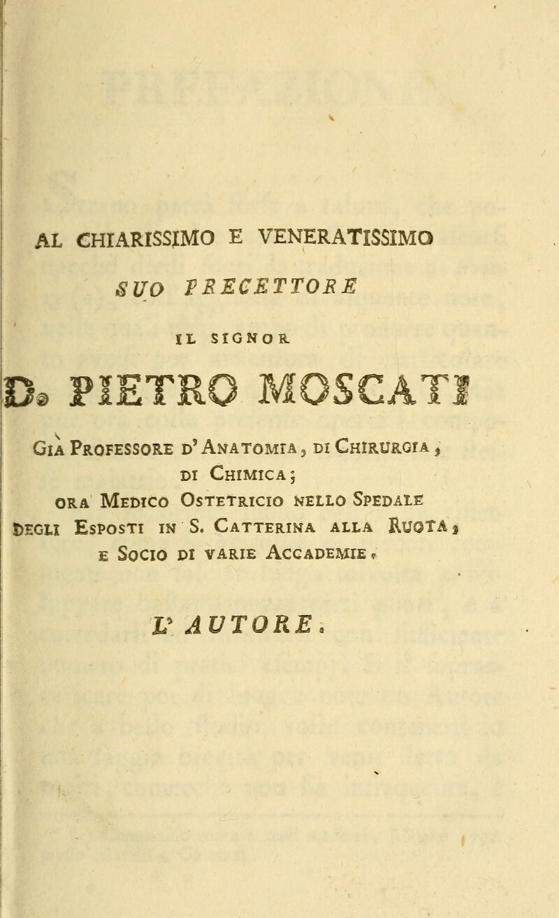 AL CHIARISSIMO E VENERATISSIMO SUO VRECETTORE Il SIGNOH. 0. PIETRO MOSCATI Già Professore d' Anatomia , di Chirurgia ^ DI Chimica; ORA Medico Ostetricio nello Spedaie J>EGU Esposti in S. Catterina alla Ruota j E Socio di varie Accademie? V AUTORE.
