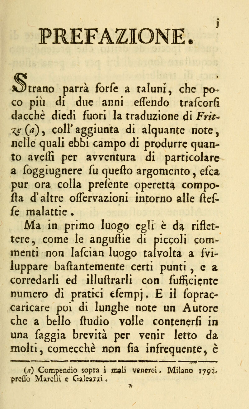 sottrano parrà forfè a taluni^ che po- co più di due anni eflendo trafcorfi dacché diedi fuori la traduzione di Fy/>- x^{a)'y coir aggiunta di alquante note, nelle quali ebbi campo di produrre quan- to avelli per avventura di particolare a foggiugnere fu quefto argomento, efca pur ora colla prefente operetta compo- fla d'altre oflervazioni intorno alle flef- fe malattìe. Ma in primo luogo egli è da riflet- tere, come le anguftie di piccoli com- menti non lafcian luogo talvolta a fvi- luppare baftantemente certi punti, e a corredarli ed illuftrarli con fufRcicnte numero di pratici efempj* E il foprac- caricare poi di lunghe note un Autore che a bello ftudio volle contenerfi in una faggia brevità per venir Ietto da molti, comecché non fia infrequente, è   ■ ' ■ ' ■■■!'» ■ ! ■ ■ I , MI . '■ ,1 II - I ■■ ■ {a) Compendio sopra i inali vtnerei • Milano 1792» preffo Marcili e Galeazzi •