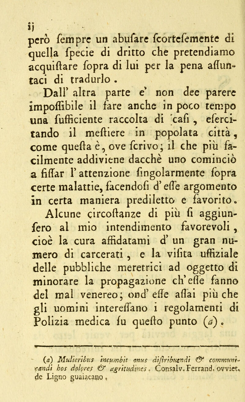 Jl però fem prc un abufare fcortcfemente di quella fpecle di dritto che pretendiamo acquiftare fopra di lui per la pena affun- taci di tradurlo . Dair altra parte e' non dee parere impoffibile il fare anche in poco tempo una fufficiente raccolta di 'cafi, eferci- tando il meftiere in popolata città, come quefta è, ove ferivo; il che pìii fa- cilmente addiviene dacché uno cominciò a fiffar V attenzione fingolarmente fopra certe malattie, facendofi d'effe argomento in certa maniera prediletto e favorito* Alcune circoftanze di più fi aggiun- fero al mio intendimento favorevoli, cioè la cura affidatami d'un gran nu- xiaero di carcerati, e la vifita uffiziale delle pubbliche meretrici ad oggetto di minorare la propagazione ch'efle fanno del mal venereo; ond'effe affai più che gli uomini ìntereffano i regolamenti di Polizia medica fu quefto punto (j) • (a) Multeribus mcumbtt onus difirìbtitndi <& commrwt •candì hos àplpres & a;grttudme.s. Consalv. Ferrando ovviet, de Ligno guaiacano »
