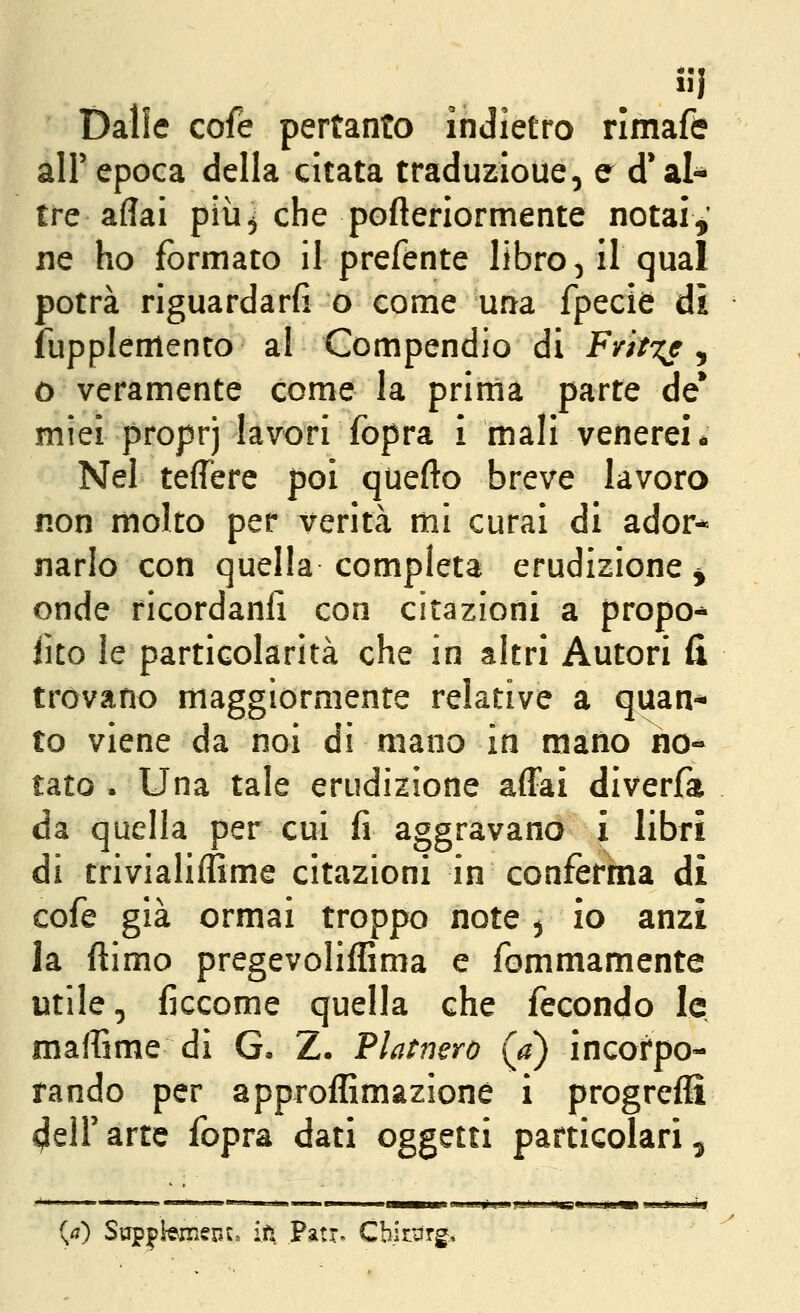 • •• 1 Dalle cofe pertanto indietro rimafc all'epoca della citata traduzioue, e d'al- tre aliai più^ che pofteriormente notai,' ne ho formato il prefente libroni! qua! potrà riguardarfi o come una fpecie dì fupplemento al Compendio di Firit^e ^ ò veramente come la prima parte de* miei proprj lavori fopra i mali venerei* Nel teffere poi quefto breve lavoro non molto per verità mi curai di ador* narlo con quella completa erudizione ^ onde ricordanli con citazioni a propo* iito le particolarità che in altri Autori H trovano maggiormente relative a quan- to viene da noi di mano in mano no- tato . Una tale erudizione affai diverfa da quella per cui fi aggravano i libri di trivialiffime citazioni in conferma di cofe già ormai troppo note ^ io anzi la ftimo pregevoliffima e fommamente utile, ficcome quella che fecondo le maflime di G, Z. Platnero (a) incorpo- rando per approffimazione i progreffi ^eir arte fopra dati oggetti particolari ^ {a) Sgp|>bmen:» iti, Patr. Cbir^rg.