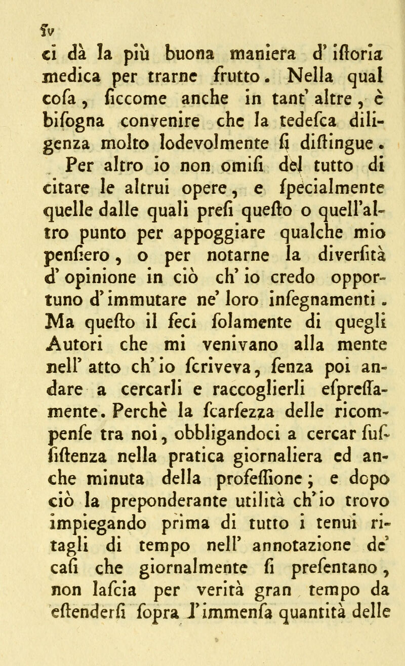 ci dà la più buona maniera d* Ifiorla medica per trarne frutto. Nella qual cofa, ficcome anche in tantValtre, è bifogna convenire che la tedefca dili- genza molto lodevolmente fi diftlngue • Per altro io non omifi dòl tutto di citare le altrui opere, e fpéclalmente quelle dalle quali prefi quefto o quell'al- tro punto per appoggiare qualche mio penfiero, o per notarne la diverfità d' opinione in ciò eh' io credo oppor- tuno d'immutare ne' loro infegnamenti. Ma quefto il feci folamente di quegli Autori che mi venivano alla mente neir atto eh' io fcriveva, fenza poi an- dare a cercarli e raccoglierli efpreffa- mente. Perchè la fcarfezjLa delle ricom- penfe tra noi, obbligandoci a cercar fuf- fiftenza nella pratica giornaliera ed an- che minuta della profeffionc ; e dopo ciò la preponderante utilità ch'io trovo impiegando prima di tutto i tenui ri- tagli di tempo nell' annotazione de' cafi che giornalmente fi prefcntano, non lafcia per verità gran tempo da cftenderfi fopra J'immenfa quantità delle
