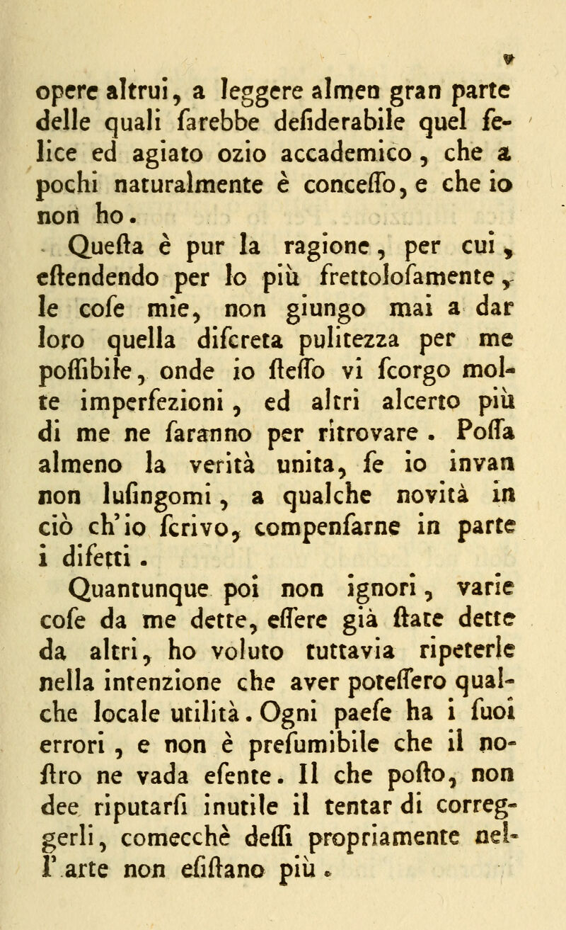 opere altrui, a leggere almea gran parte delle quali farebbe defiderabile quel fe- lice ed agiato ozio accademico, che a pochi naturalmente è conceffo, e che ia non ho. Quefta è pur la ragione, per cui , cftendendo per lo più frettolofamente y le cofe mìe, non giungo mai a dar loro quella difcreta pulitezza per me poffibile, onde io ftcffo vi fcorgo mol- te imperfezioni, ed altri alcerto più di me ne faranno per ritrovare . Poffa almeno la verità unita, fé io invan non lufingomi, a qualche novità in ciò ch'io ferivo, compenfarne in parte i difetti. Quantunque poi non ignori, varie cofe da me dette, effere già ftace dette da altri, ho voluto tuttavia ripeterle nella intenzione che aver poteflero qual- che locale utilità. Ogni paefe ha i fuoi errori , e non è prefumibile che il no- flro ne vada efente. Il che pofto, non dee riputarfi inutile il tentar di correg- gerli, comecché deffi propriamente nel- r arte non efiftano più.
