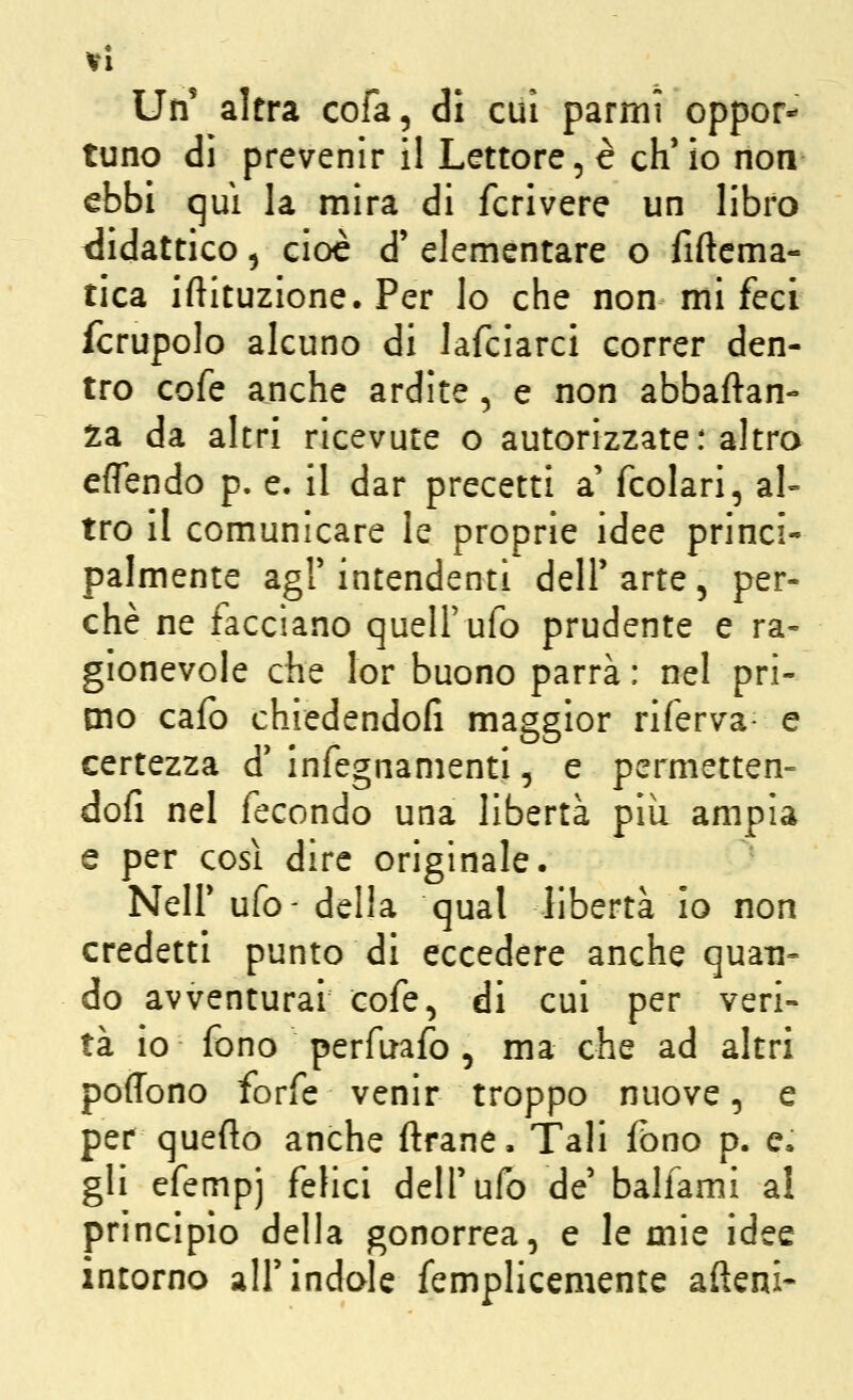VI Un altra cola, di cui parmi oppor- tuno dì prevenir il Lettore, è ch'io non ebbi qui la mira di fcrivere un libro tlidattico 5 cioè d' elementare o fiftcma- tica iftituzione. Per lo che non mi feci fcrupolo alcuno di lafciarci correr den- tro cofe anche ardite , e non abbaftan- za da altri ricevute o autorizzate: altro effendo p. e. il dar precetti a' fcolari, al- tro il comunicare le proprie idee princi- palmente agl'intendenti dell'arte, per- chè ne facciano quell'ufo prudente e ra- gionevole che lor buono parrà : nel pri- mo caio chiedendofi maggior riferva- e certezza d' infegnamenti, e permetten- dofi nel fecondo una libertà più ampia e per così dire originale. Neil'ufo-della qual libertà io non credetti punto di eccedere anche qua-n- do avventurai cofe, di cui per veri- tà io fono perfuafo, ma che ad altri poffono forfè venir troppo nuove, e per queflo anche ftrane. Tali fono p. e. gli efempj felici dell'ufo de' balfami al principio della gonorrea, e le mie idee incorno all'indole femplicemente alleni-