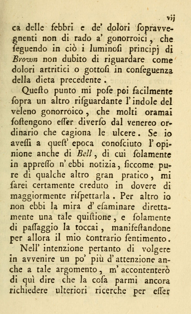 ca delle febbri e de* dolori fopravve- gnenti non di rado a' gonorroici, che feguendo in ciò i luminofi principj di Brown non dubito di riguardare come dolori artritici o gottofi in confeguenza della dieta precedente . Quefto punto mi pofe poi facilmente fopra un altro rifguardante l'indole del veleno gonorroico, che molti oramai foftengono efler diverfo dal venereo or- dinario che cagiona le ulcere. Se io aveffi a queft' epoca conofciuto Y opi* nione anche di Bell, di cui iblamente in appreflb n'ebbi notizia, ficcome pu- re di qualche altro gran pratico, mi farei certamente creduto in dovere di maggiormente rifpettarla • Per altro io non ebbi la mira d' efaminare diretta- mente una tale quiftione 5 e folamente di paffaggio la toccai, manifeftandone per allora il mio Contrario fentimento. Neir intenzione pertanto di volgere in avvenire un po' più d'attenzione an- che a tale argomento, m'accontenterò di qui dire che la ccfa parmi ancora richiedere ulteriori ricerche per effeif