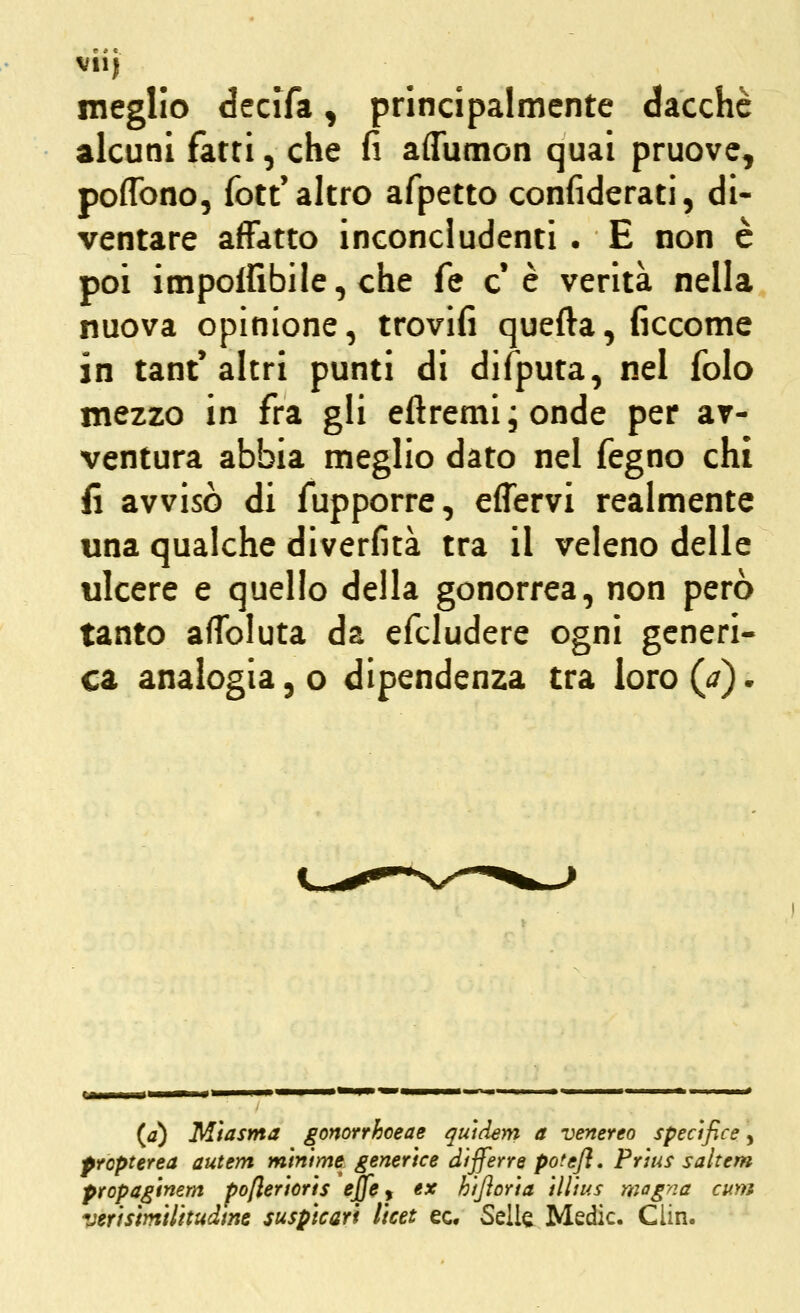 vii) meglio decifa, principalmente dacché alcuni fatti, che fi aflumon quai pruove^ poffono, fott'altro afpetto confiderati, di- ventare affatto inconcludenti . E non è poi impoifibile, che fé e* è verità nella nuova opinione, trovifi quefta, ficcome in tant'altri punti di difputa, nel folo mezzo in fra gli eftremi;onde per av- ventura abbia meglio dato nel fegno chi fi avvisò di fupporre, effervi realmente una qualche diverfità tra il veleno delle ulcere e quello della gonorrea, non però tanto affoluta da efcludere ogni generi- ca analogia 5 o dipendenza tra loro(j). (j) Miasma gonorrhoeae quidem a venereo spectfice, propterea autem minime generice differre potefl. Prìus saltem propaginem poflerioris effe ^ ex hifloria illius mag-na cuììì verisimilitudtne suspicart licet ec. Selle Medie. Clin.