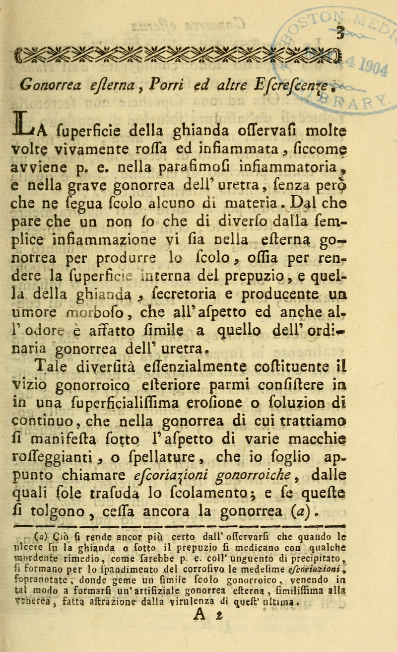 5 Gonorrea eflerna, Farri ti altre Efcrefcenre è>vrs,_ JLiA fuperficle della ghianda offervafi molte volte vivamente rofla ed infiammata, ficcome avviene p. e. nella parafimofi infiammatoria, e nella grave gonorrea dell' uretra, fenza perp che ne fegua fedo alcuno dì materia. D4I che pare che un non io che di diverfo dalla fem- plice infiammazione vi fia nella efterna go- norrea per prodarre lo fcolo, oflda per ren- dere la fuperficie interna del prepuzio, e quel- la, della ghianda ^ fecretoria e producente uà umore morbofo, che airafpetto ed anche al- l'odore è affatto fimile a quello dell'ordi^ naria gonorrea dell'uretra. Tale diyeriità effenzialmente poftituente il vizio gonorroico efteriore parmi confiftere ia in una fuperficialiffima crofione o foluzion di continuo, che nella gonorrea di cui trattiamo fi manifefta fotto l'arpetto di varie macchie rofleggianti ^ o fpellature, che io foglio ap- punto chiamare efcoriayoni gonorroiche ^ dalle quali fole trafuda lo fcolamento; e fé quelle fi tolgono 5 celTa ancora la gonorrea {a). (a) Ciò fi rende ancor più certo dall' oRervarfi che quando le ulcere fu la ghianda o fotto il prepuzio fi medicano con qualche mordente rimedio, come farebbe p. e. coli* unguento di precipitato, fi formano per lo ipandimeoto del corrofiva le medefime efcoriazioni ^ fopranotate, donde geme un Gmile fcolo gonorroico, venendo in tal modo a formarfi un'artifiziale gonorrea efterna, fimiliffima alla TTcherea, fatta attrazione dalla virulenza di ^ueft'ultima. h %