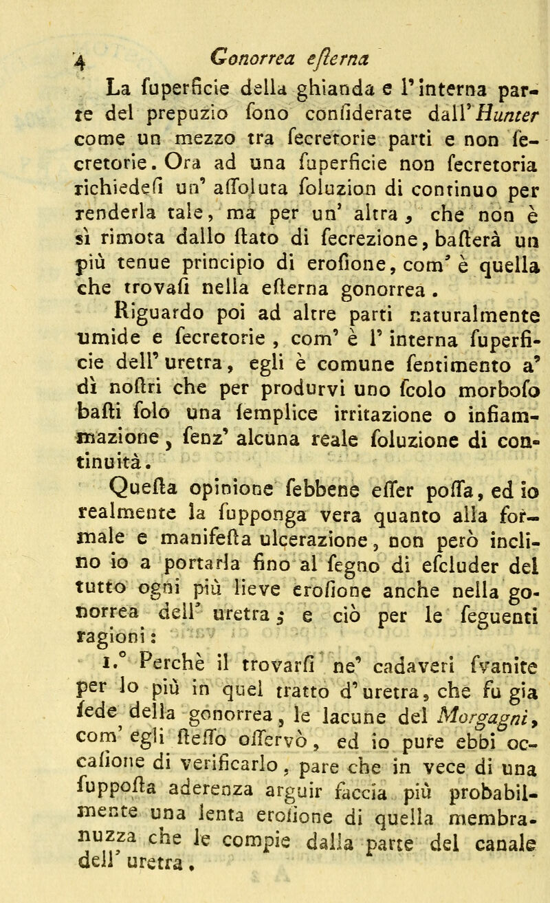 La fuperficie della ghianda e T interna par- te del prepuzio fono confiderate à,dX^lAunter come un mezzo tra fecretorie parti e non fe- cretorie.Ora ad una faperficie non fecretoria richiedefi uo' affojuta foluzion di continuo per renderla tale, ma per un' altra, che non è si rimota dallo flato di fecrezione, bafterà un più tenue principio di erofione, com^ è quella che trovali nella efterna gonorrea . Riguardo poi ad altre parti naturalmente timide e fecretorie , com' è T interna fuperfi- cie dell'uretra, egli è comune fentimento a' dì noftri che per produrvi uno fcolo morbofo bafti folo una lemplice irritazione o infiam- iBazione, fenz' alcuna reale foluzione di con- tinuità. Quella opinione febbene effer po{ra,edio realmente la fupponga vera quanto alla for- male e manifefta ulcerazione, non però incli- no io a portarla fino al fegno di efcluder del tutto ogni più lieve erofione anche nella go- norrea deir uretra 3- e ciò per le feguenti ragioni : i. Perchè il trovarfi ne** cadaveri fvanite per lo più in quel tratto d'uretra^che fu già fede della gonorrea, le lacune del Morgagniy com egli fleffo olTervò, ed io pure ebbi oc- cafìone di verificarlo, pare che in vece di una fuppofta aderenza arguir faccia più probabil- mente una lenta eroiione di quella membra- nuzza che le compie dalla parte del canale dell uretra.