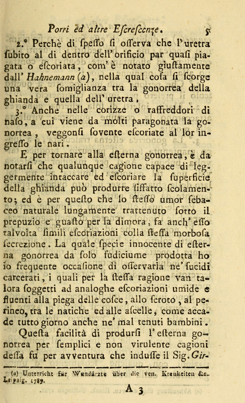 2.' Perchè di fpefTo fi olTerva che T uretra fubito al di dencro dell'orificio par quafi pia- gata o éfcoriata, com' è notato giuflamente dàlV Haknemanrz (a) y nella qual cofa fi fcorgc una vera fomigliaoza tra la gonorrea della ghianda e quella dell'uretra, •■ ; 3,*' Anche nelle corizze o raffreddori di nafo, a cui viene da mólti paragonata la go- norrea , veggonfi fovente elcoriate al lor in- greffo le nari • E per tornare alla efterna gonorrea, è da notarfi che qualunque cagione capace di leg- germente intaccare ed efcoriare la fuperficie della ghianda può produrre fiiFatto fcolamen-* to; ed è per queflp che Io fteffo umor feba- ceo naturale lungamente trattenuto fotto il prepuzio e guafto per la dimora, fa anch^ éflo talvolta fimili efccriazioni colla fteffa niorbofa iecrezione. La quale fpecie innocente di efter- na gonorrea da folo fudiciume prodotta ho io frequente occafione di offervarla ne* fucidi carcerati, i quali per la fteffa ragione van ta- lora foggetti ad analoghe efcoriazioni umide e fluenti alla piega delle eofce, allo fcroto ^ al pe- rineo, tra le natiche edalle afcelle^ come acca- de tutto giorno anche ne* mal tenuti bambini. Quefta facilità di produrfi l'eflerna go*. norrea per femplici e non virulente cagioni d^iìs\. fu per avventura che indufle il Sig, (?//•- (a) Uatfrricht fnc Wiindjirzte iiber die ven. Kraukeiteii ^^ A 3