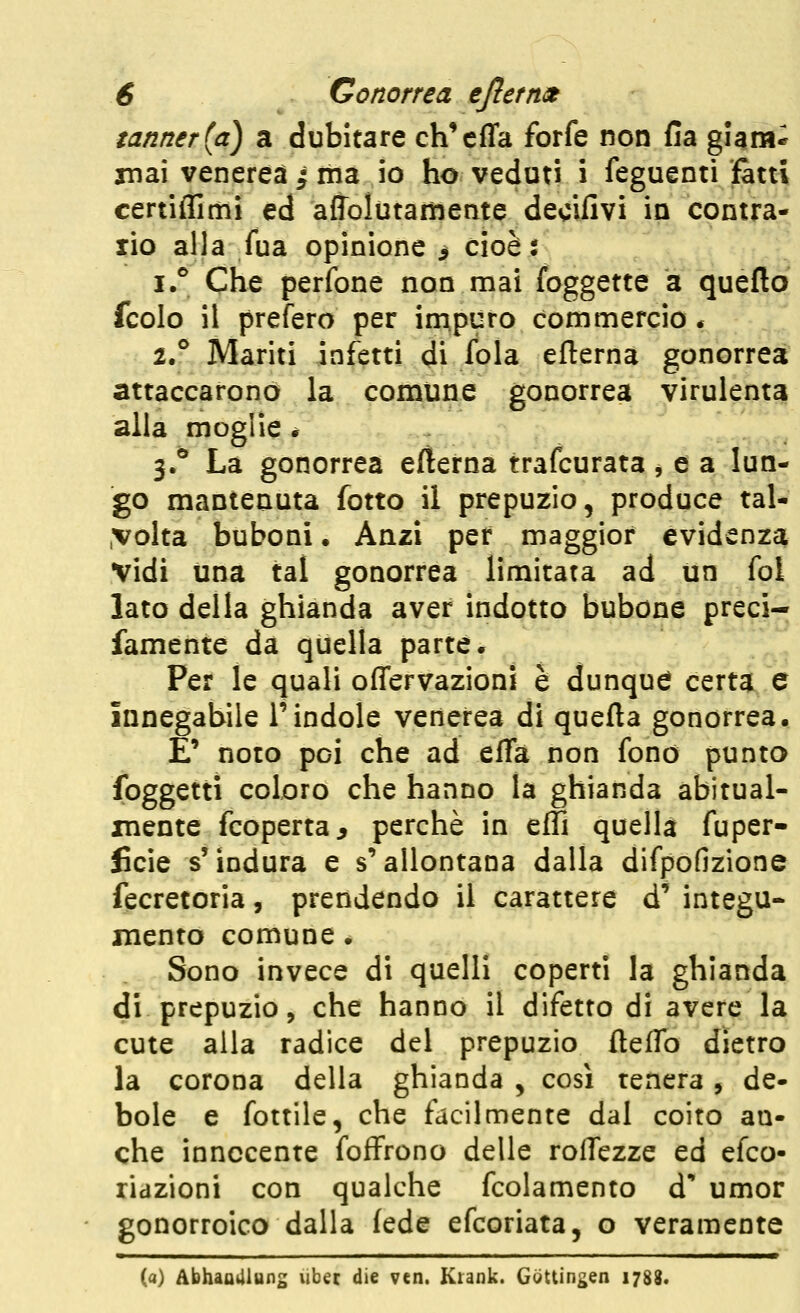 tanner{a) a dubitare ch*cffa forfè non fia giam* inai venerea i ma io ho veduti i feguenti fatti certiflimi ed affolutamente decifivi in contra- rio alla fua opinione > cioè: i. Che perfone non mai foggette a queftq fcolo il prefero per impuro commercio * 1.^ Mariti infetti di fola efterna gonorrea attaccarono la comune gonorrea virulenta alla moglie * 3.^ La gonorrea efterna trafcurata, e a lun- go mantenuta fotto il prepuzio, produce tal- .volta buboni. Anzi per maggior evidenza vidi una tal gonorrea limitata ad un fol lato della ghianda aver indotto bubone preci- famente da quella parte. ''^ Per le quali offervazioni è dunqud certa e innegabile l'indole venerea di quefta gonorrea, E' noto poi che ad efTa non fono punto foggetti coloro che hanno la ghianda abitual- mente fcoperta, perchè in effi quella fuper- ficie s'indura e s'allontana dalla difpofizione fecretoria, prendendo il carattere d' integu- mento comune. Sono invece di quelli coperti la ghianda di prepuzio 5 che hanno il difetto di avere la cute alla radice del prepuzio fteffo dietro la corona della ghianda , così renera, de- bole e fottile, che facilmente dal coito an- che innocente foffrono delle roflezze ed efco- ridzioni con qualche fcolamento d umor gonorroico dalla fede efcoriata, o veramente (a) Abhaamung ubéc die ven. Ktank. Gottin^en 1788.