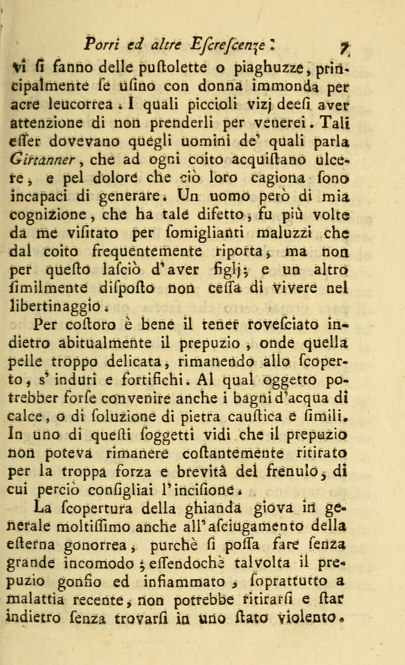 Vi fi fanno delle puftolette o piaghuzze, prin- cipalmente fé ufinò con donna immonda per acre leucorrea i I quali piccioli vizj deefi aver attenzione di non prenderli per venerei. Tali clter dovevano quegli uomini de** quali parla Gittànner, che ad ogni coito acquiftano ulce- re j e pel dolore che ciò loro cagiona fonò incapaci di generare. Un uomo però di mia cognizione, che ha tale difetto, fu più volte da me vifitato per fomiglianti maluzzi che dal coito frequèntemente riporta^ ma noa per queflò lafciò d'aver figlj; e un altro iimilmente difpofto non ceffà di vivere nel libertinaggio è Per colloro è bene il tener rovefciato in- dietro abitualmente il prepuzio , onde quella pelle troppo delicata, rimanendo allo fcoper- tOj s' induri e fortifichi. Al qual oggetto po- trebber forfè coìivenire anche i bagni d'acqua di calce, o di foluzione di pietra cauftica è finìllì. In uno di quelli foggetti vidi che il prepuzio noiì poteva rimanere coftanteménté ritirato per la troppa forza è brevità del frènulo ^ di cui perciò configlìai Tincifioria* La fcopertura della ghianda giova ili ge- nerale moltiffimo anche airafciugamento della eftefna gonorrea j purché (1 poffa fare fenza grande incomodo • elTendochè talvolta il pre-» puzio gonfio ed infiammato ^ foprattutto a malattia recente^ non potrebbe ritiraffi e ftar indietro fenza trovarfl ia uno flato violento •