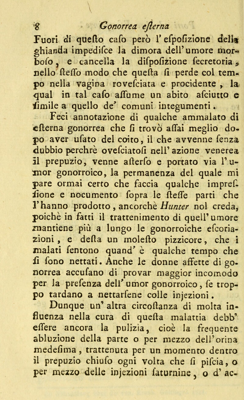 Fuori di quello cafo però T efpofizione della ghianda impedifce la dimora dell'umore mor*» bofo 5 e cancella la difpofizione fecretoria ^ nello fieflb modo che quefta fi perde col tem- pò nella vagina rovefciata e procidente , la ^ual in tal cafo aflume un abito afciutto e Slmile a quello de* comuni integumenti. Feci annotazione di qualche ammalato di cfterna gonorrea che fi trovò affai meglio do. pò aver ufato del coito, il che avvenne fenza dubbio perchrè ovefciatofi nell' azione venerea il prepuzio, venne afierfo e portato via Tu- mor gonorroico, la permanenza del quale mi pare ormai certo che faccia qualche impref. iionc e nocumento fopra le fteffe parti che l'hanno prodotto , ancorché H^z/zr^/- noi creda, poiché in fatti il trattenimento di quell'umore znantiene più a lungo le gonorroiche efcoria- zioni , e defia un molefto pizzicore, che i inalati fentono quand* è qualche tempo che fi fono nettati. Anche le donne affette di go- norrea accufano di provar maggior incomodo per la prefenza dell'umor gonorroico, fé trop- po tardano a nettarfene colle injezioni. Dunque un' altra circoftanza di molta in- fluenza nella cura di quella malattia debb' effere ancora la pulizia, cioè la frequente abluzione della parte o per mezzo dell'orina medefima, trattenuta per un momento dentro il prepuzio chiufo ogni volta che fi pifcia, o per mezzo delle injezioni faturaine ^ o d' ac«