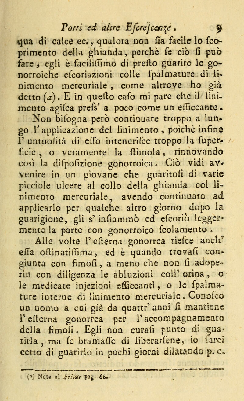 qua di calce ec, qualora non fia facile lo fco- primento della ghianda, perchè fé ciò fi può fare^ egli è faciliflìmo di prefto guarire le go- norroiche efcorìàzioni colle fpalmature di li- nimento mercuriale , come altrove ho già detto (i2). E in quello cafo mi pare che il lini- mento agifca prefs' a poco come un efficcantc. Non Ì3Ìfogna però continuare troppo a lun- go rapplicazione del linimento, poiché infine r untuofità di effo intenerifce troppo la fuper- ficie, o veramente la llimola, rinnovando così la difpofizione gonorroica. Ciò vidi av- venire in un giovane che guaritofi di varie picciole ulcere al collo della ghianda col li- nimento mercuriale, avendo continuato ad applicarlo per qualche altro giorno dopo la guarigione, gli s'infiammò ed efcoriò legger* mente la parte con gonorroico fcolamento • Alle volte Tefierna gonorrea riefce anch*^ cfia oflinatiiTima, ed è quando trovafi con- giunta con fimofi, a meno che non fi adope- rin con diligenza le abluzioni coli'orina, o le medicate injezionì efficcanti, o le fpalma- ture interne di linimento mercuriale, Conoico UD uomo a cui già da quattr'anni fi mantiene reflerna gonorrea per raccompagnamentD della fimou . Egli non curafi ponto di gua- rirla, ma fé bramaflTe di libsrarfene, io farei certo di guarirlo in pochi giorni dilatando p* e*. («) Nota utì Srii^'f pag- 6&,