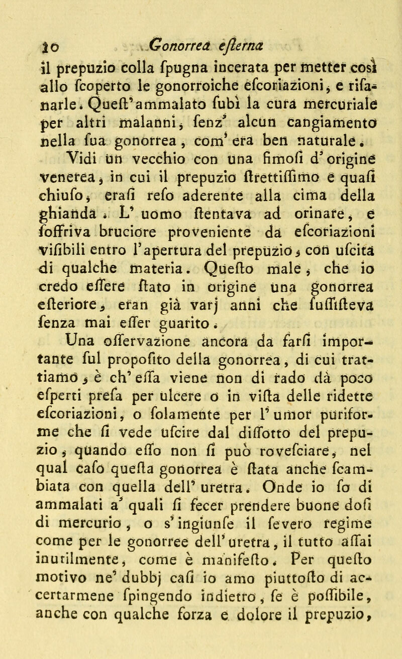 il prepuzio colla fpugna incerata per metter così allo fcoperto le gonorroiche efcoriazioni^ e rifa- tìarle* Quell'ammalato fubì la cura mercuriale per altri malanni^ fenz^ alcun Cangiamento nella fua gonorrea, com* era ben naturale é Vidi un vecchio con Una fimofì d'origine venerea à in cui il prepuzio flrettiffirtio e quali chiufoi erafi refo aderente alla cima della ghianda * L' uomo ftentavà ad orinare ^ è foflpriva bruciore proveniente dà efcoriazioni vifibili entro l'apertura del prepuzio3 còti ufcità di qualche materia. Queflo male ^ che io crédo efìere flato in origine Una gonorrea elleriore^ efan già varj anni che fuflifteva fenza mai effer guarito é Una offervazione àncora da farli impor- tante fui propofito della gonorrea, di cui trat- tiamo i è eh' elTa viene tion di rado dà poco efperti prefa per ulcere o in vifla delle ridette efcoriazioni, o folamente per Turìior purifor- me che fi vede ufcire dal diffotto del prepu- zio, quando effo non fi può rovefciàre, nel quai cafò quefla gonorrea è (lata anche fcam- biata con quella dell'uretra. Onde io fo di ammalati a' quali fi fecer prendere buone dofi di mercurio, o s'ingianfe il fevero regime come per le gonorree dell'uretra, il tutto affai inutilmente, come è manifefloé Per quefto motivo ne' dubbj cafi io amo piuttofto di ac* certarmene fpingendo indietro, fé è poffibile, anche con qualche forza e dolore il prepuzio.