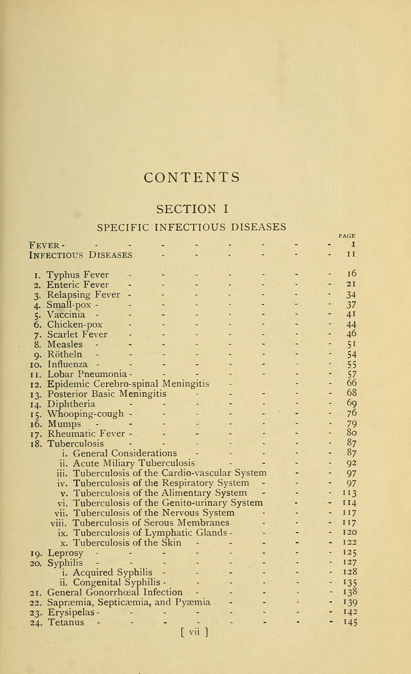 CONTENTS SECTION I SPECIFIC INFECTIOUS DISEASES PAGE Fever- -------- i Infectious Diseases - - - - - - u 1. Typhus Fever ------- 16 2. Enteric Fever - - - - - - - 21 3. Relapsing Fever - - - - - - 34 4. Small-pox -------- 37 5. Vaccinia -------- 41 6. Chicken-pox - - - - - - 44 7. Scarlet Fever - - - - - - - 46 8. Measles - - - - - - - 51 9. Rotheln -------- 54 10. Influenza - - - - - - - - 55 11. Lobar Pneumonia - - - - - - 57 12. Epidemic Cerebro-spinal Meningitis - - - 66 13. Posterior Basic Meningitis - - - - - 68 14. Diphtheria - - - - ' - - - 69 15. Whooping-cough - - - - - - 76 16. Mumps .-- .... 79 17. Rheumatic Fever ------- 80 18. Tuberculosis - - - - - - 87 i. General Considerations - - - - 87 ii. Acute Miliary Tuberculosis - - - 92 iii. Tuberculosis of the Cardio-vascular System - - 97 iv. Tuberculosis of the Respiratory System - - - 97 v. Tuberculosis of the Alimentary System - - - 113 vi. Tuberculosis of the Genito-urinary System - - 114 vii. Tuberculosis of the Nervous System - - - 117 viii. Tuberculosis of Serous Membranes - - -117 ix. Tuberculosis of Lymphatic Glands - - - - 120 x. Tuberculosis of the Skin - - - - - 122 19. Leprosy - - - - - - - - I25 20. Syphilis - - - - - - - - 127 i. Acquired Syphilis - - - - - - 128 ii. Congenital Syphilis - - - - - - 135 21. General Gonorrhoea! Infection - - - - - 138 22. Sapraemia, Septicaemia, and Pyaemia - - ■ - 139 23. Erysipelas- - - - - - - - 142 24. Tetanus -------- 145