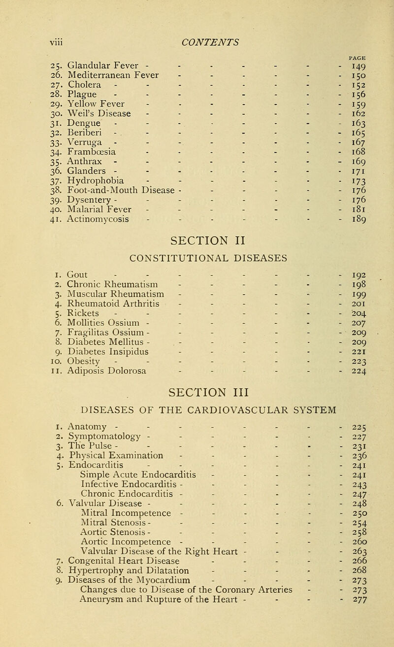 PAGE 25. Glandular Fever - - - - - - -149 26. Mediterranean Fever - - - - - - 150 27. Cholera -------- 152 28. Plague - - - - - - - - 156 29. Yellow Fever - - - - - - 159 30. Weil's Disease - - - - - - - 162 31. Dengue - - - - - - - - 163 32. Beriberi - . - - - - - - - 165 33. Verruga -------- 167 34. Frambcesia - - - - - - - 168 35. Anthrax -------- 169 36. Glanders - - - - - - - -171 37. Hydrophobia - - - - - • - 173 38. Foot-and-Mouth Disease - - - - - - 176 39. Dysentery - - - - - - - - 176 40. Malarial Fever - - - - - - - 181 41. Actinomycosis - - - - - - 189 SECTION II CONSTITUTIONAL DISEASES 1. Gout - - - - - - - - 192 2. Chronic Rheumatism ------ 198 3. Muscular Rheumatism ------ 199 4. Rheumatoid Arthritis - - - - - - 201 5. Rickets -------- 204 6. Mollities Ossium - ..... 207 7. Fragilitas Ossium - - - - - - - 209 8. Diabetes Mellitus - . - - - - - - 209 9. Diabetes Insipidus - - - - - - 221 10. Obesity -------- 223 11. Adiposis Dolorosa _....- 224 SECTION III DISEASES OF THE CARDIOVASCULAR SYSTEM 1. Anatomy -------- 225 2. Symptomatology ------- 227 3. The Pulse -------- 231 4. Physical Examination ------ 236 5. Endocarditis - - - - - - 241 Simple Acute Endocarditis - - - • - 241 Infective Endocarditis ------ 243 Chronic Endocarditis ------ 247 6. Valvular Disease ------- 248 Mitral Incompetence - - - - - - 250 Mitral Stenosis- ------ 254 Aortic Stenosis - - - - - - 258 Aortic Incompetence ------ 260 Valvular Disease of the Right Heart - 263 7. Congenital Heart Disease -■__.-- 266 8. Hypertrophy and Dilatation - 268 9. Diseases of the Myocardium ----- 273 Changes due to Disease of the Coronary Arteries - - 273 Aneurysm and Rupture of the Heart - - - - 277