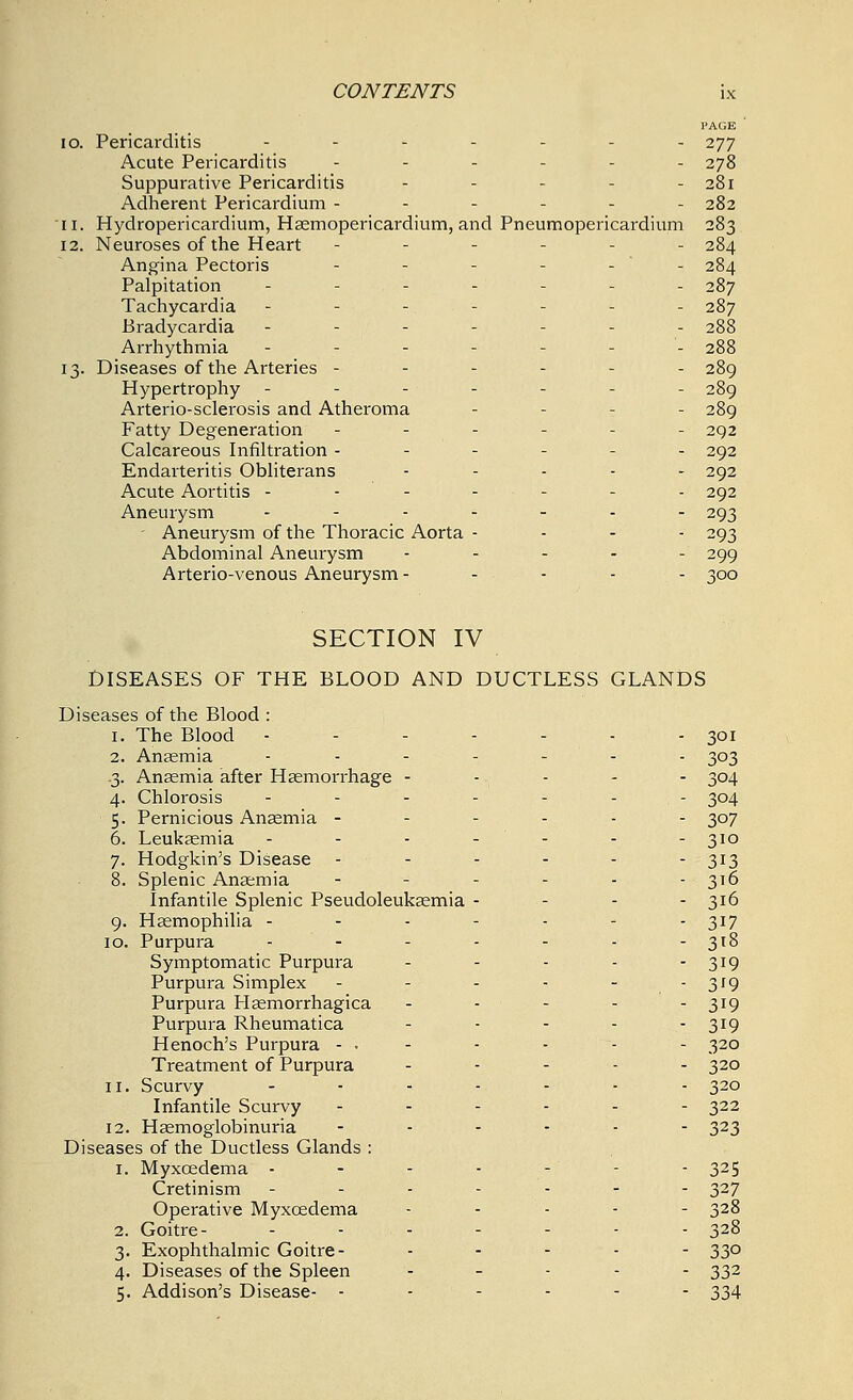 PAGE 10. Pericarditis ....... 277 Acute Pericarditis ...... 278 Suppurative Pericarditis - - - - 281 Adherent Pericardium ------ 282 11. Hydropericardium, Haemopericardium, and Pneumopericardium 283 12. Neuroses of the Heart ------ 284 Angina Pectoris - - - - - - 284 Palpitation - . - - - 287 Tachycardia ------- 287 Bradycardia ------- 288 Arrhythmia ------- 288 13. Diseases of the Arteries ------ 289 Hypertrophy ------- 289 Arterio-sclerosis and Atheroma - - - 289 Fatty Degeneration ------ 292 Calcareous Infiltration - - - - - 292 Endarteritis Obliterans ..... 292 Acute Aortitis ------- 292 Aneurysm ...._.. 293 Aneurysm of the Thoracic Aorta - - - - 293 Abdominal Aneurysm .... - 299 Arterio-venous Aneurysm ----- 300 SECTION IV DISEASES OF THE BLOOD AND DUCTLESS GLANDS Diseases of the Blood : 1. The Blood - 2. Anaemia -3- Anaemia after Haemorrhage - 4- Chlorosis 5- Pernicious Anaemia - 6. Leukaemia 7- Hodgkin's Disease - 8. Splenic Anaemia Infantile Splenic Pseudoleukaemia 9- Haemophilia - 10. Purpura Symptomatic Purpura Purpura Simplex Purpura Haemorrhagica Purpura Rheumatica Henoch's Purpura - • Treatment of Purpura 11. Scurvy Infantile Scurvy 12. Haemoglobinuria Diseases of the Ductless Glands : 1. Myxcedema - Cretinism Operative Myxcedema 2. Goitre- 3- Exophthalmic Goitre- 4- Diseases of the Spleen 5- Addison's Disease- - 301 303 304 304 307 310 313 3t6 316 317 3t8 319 3'9 319 319 320 320 320 322 323 325 327 328 328 33° 332 334