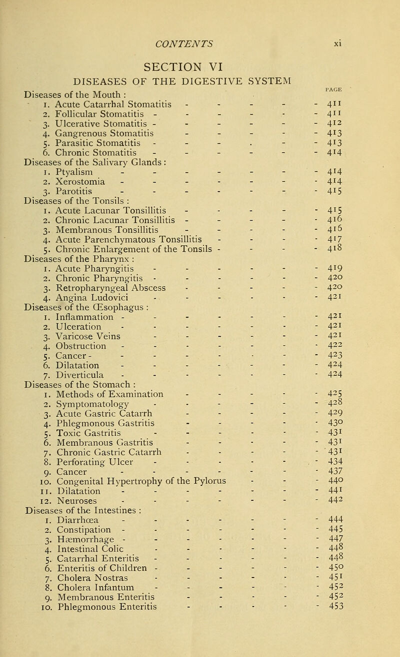 SECTION VI DISEASES OF THE DIGESTIVE SYSTEM Diseases of the Mouth : i. Acute Catarrhal Stomatitis - 2. Follicular Stomatitis ----.- 3. Ulcerative Stomatitis - - - - - 4. Gangrenous Stomatitis - 5. Parasitic Stomatitis - 6. Chronic Stomatitis - Diseases of the Salivary Glands : 1. Ptyalism ------ 2. Xerostomia ------- 3. Parotitis ------ Diseases of the Tonsils : 1. Acute Lacunar Tonsillitis - 2. Chronic Lacunar Tonsillitis - 3. Membranous Tonsillitis - - - - 4. Acute Parenchymatous Tonsillitis 5. Chronic Enlargement of the Tonsils - Diseases of the Pharynx : 1. Acute Pharyngitis - 2. Chronic Pharyngitis - - - - - 3. Retropharyngeal Abscess - 4. Angina Ludovici .,._..- Diseases of the Gisophagus : 1. Inflammation ------ 2. Ulceration ------ 3. Varicose Veins _;._-- 4. Obstruction - - - - - 5. Cancer ----- - - 6. Dilatation ------- 7. Diverticula - - - Diseases of the Stomach : 1. Methods of Examination - - - - 2. Symptomatology - 3. Acute Gastric Catarrh - 4. Phlegmonous Gastritis - 5. Toxic Gastritis - - - 6. Membranous Gastritis - - 7. Chronic Gastric Catarrh - - - - 8. Perforating Ulcer .-.-.-- 9. Cancer ------ 10. Congenital Hypertrophy of the Pylorus 11. Dilatation ------ 12. Neuroses - - - - Diseases of the Intestines : 1. Diarrhoea 2. Constipation 3. Haemorrhage - 4. Intestinal Colic 5. Catarrhal Enteritis 6. Enteritis of Children - 7. Cholera Nostras 8. Cholera Infantum 9. Membranous Enteritis 10. Phlegmonous Enteritis 411 411 412 413 413 414 414 414 415 415 416 416 417 418 419 420 420 421 421 421 421 422 423 424 424 42 5 428 429 430 43i 43i '431 434 437 440 441 442 444 445 447 448 448 450 45i 452 452 453