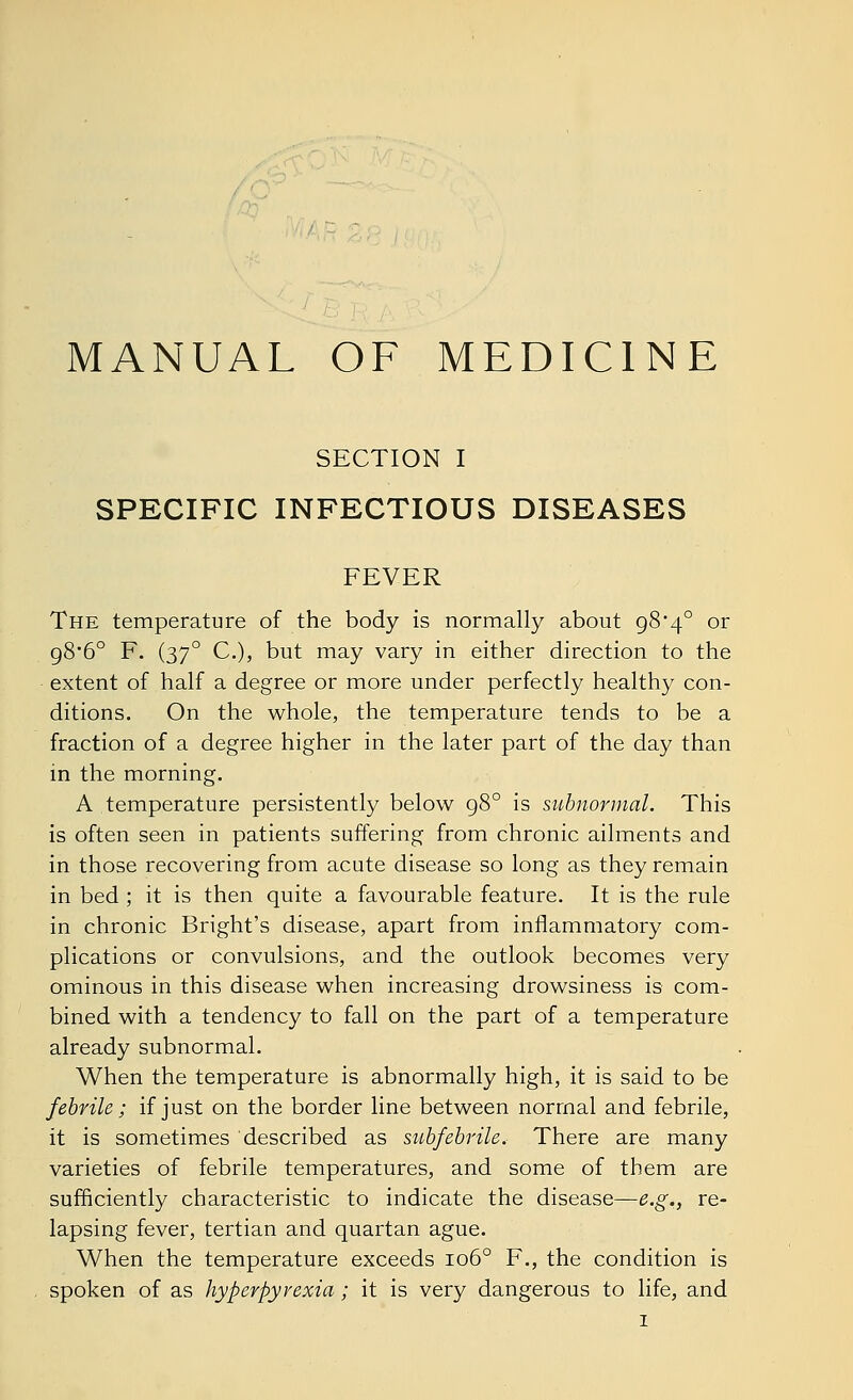 MANUAL OF MEDICINE SECTION I SPECIFIC INFECTIOUS DISEASES FEVER The temperature of the body is normally about 98*4° or g8'6° F. (370 C), but may vary in either direction to the extent of half a degree or more under perfectly healthy con- ditions. On the whole, the temperature tends to be a fraction of a degree higher in the later part of the day than in the morning. A temperature persistently below 98° is subnormal. This is often seen in patients suffering from chronic ailments and in those recovering from acute disease so long as they remain in bed ; it is then quite a favourable feature. It is the rule in chronic Bright's disease, apart from inflammatory com- plications or convulsions, and the outlook becomes very ominous in this disease when increasing drowsiness is com- bined with a tendency to fall on the part of a temperature already subnormal. When the temperature is abnormally high, it is said to be febrile ; if just on the border line between normal and febrile, it is sometimes described as subfebrile. There are many varieties of febrile temperatures, and some of them are sufficiently characteristic to indicate the disease—e.g., re- lapsing fever, tertian and quartan ague. When the temperature exceeds 1060 F., the condition is spoken of as hyperpyrexia; it is very dangerous to life, and