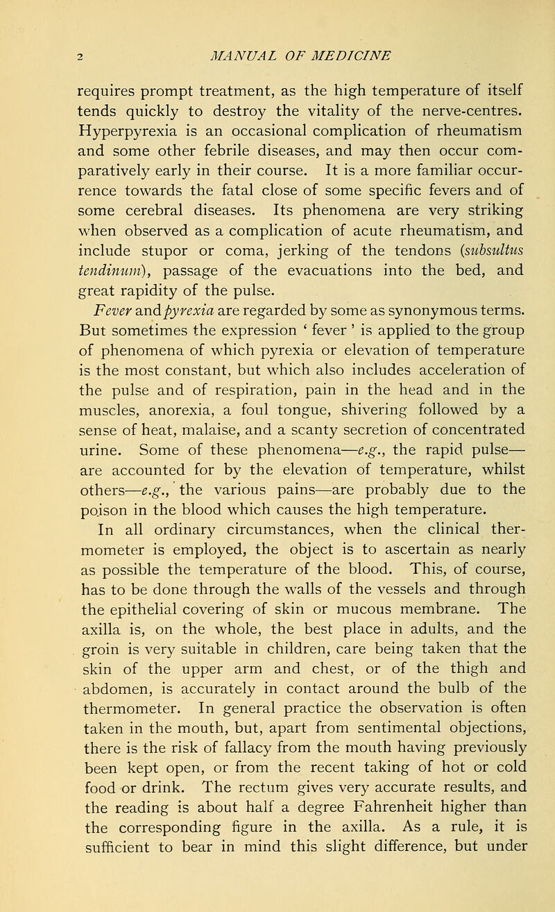 requires prompt treatment, as the high temperature of itself tends quickly to destroy the vitality of the nerve-centres. Hyperpyrexia is an occasional complication of rheumatism and some other febrile diseases, and may then occur com- paratively early in their course. It is a more familiar occur- rence towards the fatal close of some specific fevers and of some cerebral diseases. Its phenomena are very striking when observed as a complication of acute rheumatism, and include stupor or coma, jerking of the tendons (subsultus tendinum), passage of the evacuations into the bed, and great rapidity of the pulse. Fever and pyrexia are regarded by some as synonymous terms. But sometimes the expression ' fever ' is applied to the group of phenomena of which pyrexia or elevation of temperature is the most constant, but which also includes acceleration of the pulse and of respiration, pain in the head and in the muscles, anorexia, a foul tongue, shivering followed by a sense of heat, malaise, and a scanty secretion of concentrated urine. Some of these phenomena—e.g., the rapid pulse— are accounted for by the elevation of temperature, whilst others—e.g., the various pains—are probably due to the poison in the blood which causes the high temperature. In all ordinary circumstances, when the clinical ther- mometer is employed, the object is to ascertain as nearly as possible the temperature of the blood. This, of course, has to be done through the walls of the vessels and through the epithelial covering of skin or mucous membrane. The axilla is, on the whole, the best place in adults, and the groin is very suitable in children, care being taken that the skin of the upper arm and chest, or of the thigh and abdomen, is accurately in contact around the bulb of the thermometer. In general practice the observation is often taken in the mouth, but, apart from sentimental objections, there is the risk of fallacy from the mouth having previously been kept open, or from the recent taking of hot or cold food or drink. The rectum gives very accurate results, and the reading is about half a degree Fahrenheit higher than the corresponding figure in the axilla. As a rule, it is sufficient to bear in mind this slight difference, but under