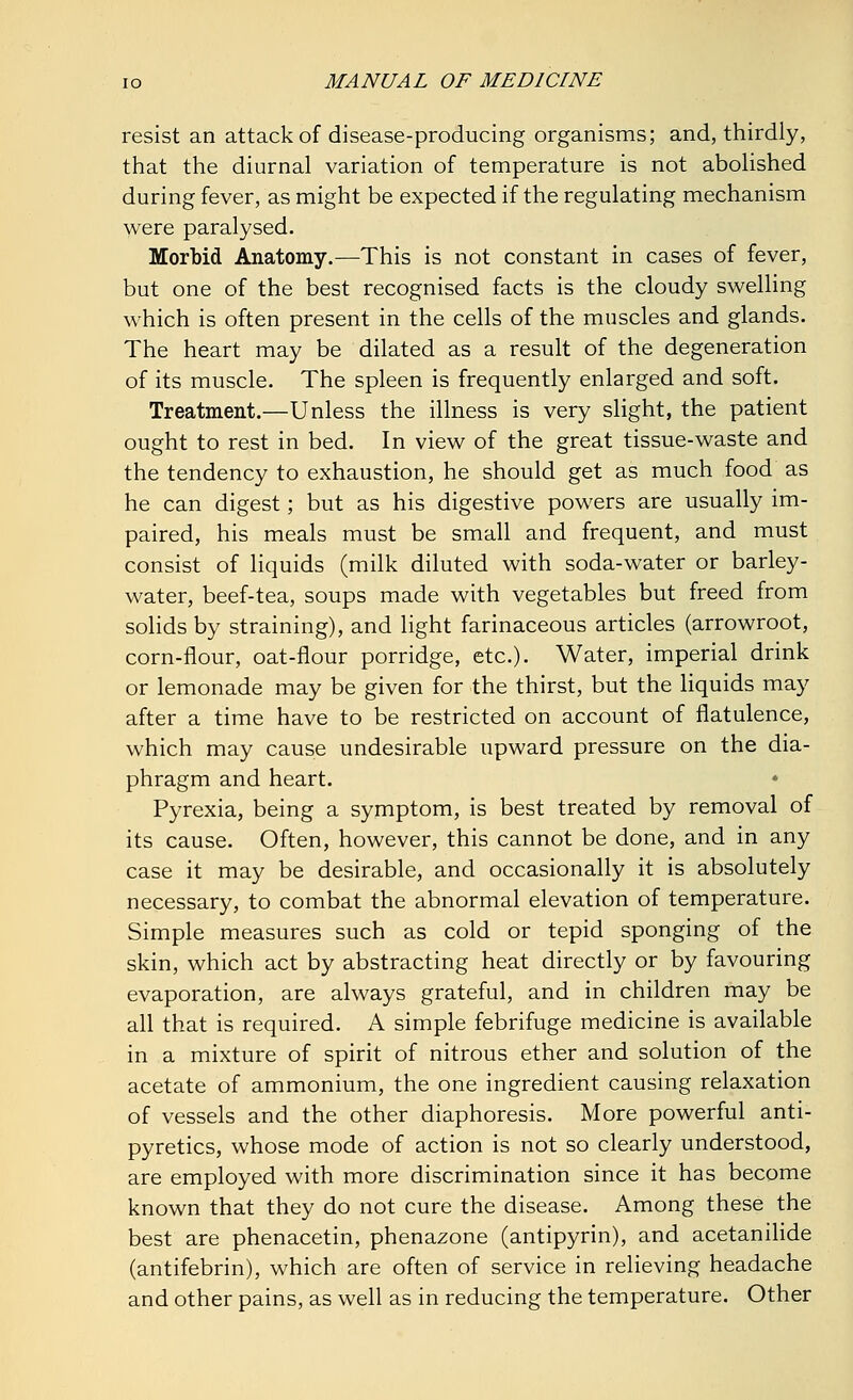 resist an attack of disease-producing organisms; and, thirdly, that the diurnal variation of temperature is not abolished during fever, as might be expected if the regulating mechanism were paralysed. Morbid Anatomy.—This is not constant in cases of fever, but one of the best recognised facts is the cloudy swelling which is often present in the cells of the muscles and glands. The heart may be dilated as a result of the degeneration of its muscle. The spleen is frequently enlarged and soft. Treatment.—Unless the illness is very slight, the patient ought to rest in bed. In view of the great tissue-waste and the tendency to exhaustion, he should get as much food as he can digest; but as his digestive powers are usually im- paired, his meals must be small and frequent, and must consist of liquids (milk diluted with soda-water or barley- water, beef-tea, soups made with vegetables but freed from solids by straining), and light farinaceous articles (arrowroot, corn-flour, oat-flour porridge, etc.). Water, imperial drink or lemonade may be given for the thirst, but the liquids may after a time have to be restricted on account of flatulence, which may cause undesirable upward pressure on the dia- phragm and heart. Pyrexia, being a symptom, is best treated by removal of its cause. Often, however, this cannot be done, and in any case it may be desirable, and occasionally it is absolutely necessary, to combat the abnormal elevation of temperature. Simple measures such as cold or tepid sponging of the skin, which act by abstracting heat directly or by favouring evaporation, are always grateful, and in children may be all that is required. A simple febrifuge medicine is available in a mixture of spirit of nitrous ether and solution of the acetate of ammonium, the one ingredient causing relaxation of vessels and the other diaphoresis. More powerful anti- pyretics, whose mode of action is not so clearly understood, are employed with more discrimination since it has become known that they do not cure the disease. Among these the best are phenacetin, phenazone (antipyrin), and acetanilide (antifebrin), which are often of service in relieving headache and other pains, as well as in reducing the temperature. Other