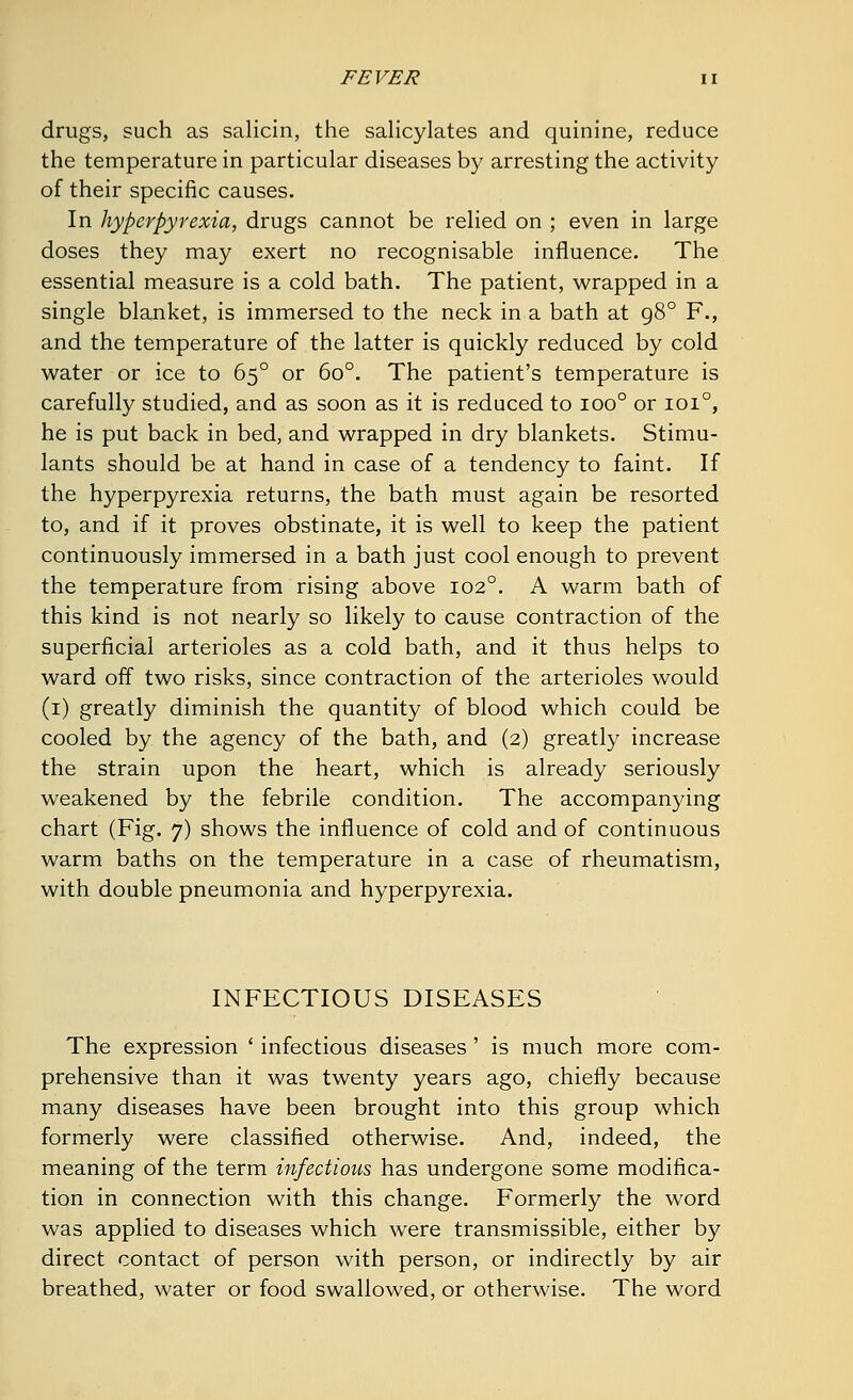 drugs, such as salicin, the salicylates and quinine, reduce the temperature in particular diseases by arresting the activity of their specific causes. In hyperpyrexia, drugs cannot be relied on ; even in large doses they may exert no recognisable influence. The essential measure is a cold bath. The patient, wrapped in a single blanket, is immersed to the neck in a bath at g8° F., and the temperature of the latter is quickly reduced by cold water or ice to 650 or 6o°. The patient's temperature is carefully studied, and as soon as it is reduced to ioo° or 1010, he is put back in bed, and wrapped in dry blankets. Stimu- lants should be at hand in case of a tendency to faint. If the hyperpyrexia returns, the bath must again be resorted to, and if it proves obstinate, it is well to keep the patient continuously immersed in a bath just cool enough to prevent the temperature from rising above 1020. A warm bath of this kind is not nearly so likely to cause contraction of the superficial arterioles as a cold bath, and it thus helps to ward off two risks, since contraction of the arterioles would (1) greatly diminish the quantity of blood which could be cooled by the agency of the bath, and (2) greatly increase the strain upon the heart, which is already seriously weakened by the febrile condition. The accompanying chart (Fig. 7) shows the influence of cold and of continuous warm baths on the temperature in a case of rheumatism, with double pneumonia and hyperpyrexia. INFECTIOUS DISEASES The expression ' infectious diseases ' is much more com- prehensive than it was twenty years ago, chiefly because many diseases have been brought into this group which formerly were classified otherwise. And, indeed, the meaning of the term infectious, has undergone some modifica- tion in connection with this change. Formerly the word was applied to diseases which were transmissible, either by direct contact of person with person, or indirectly by air breathed, water or food swallowed, or otherwise. The word