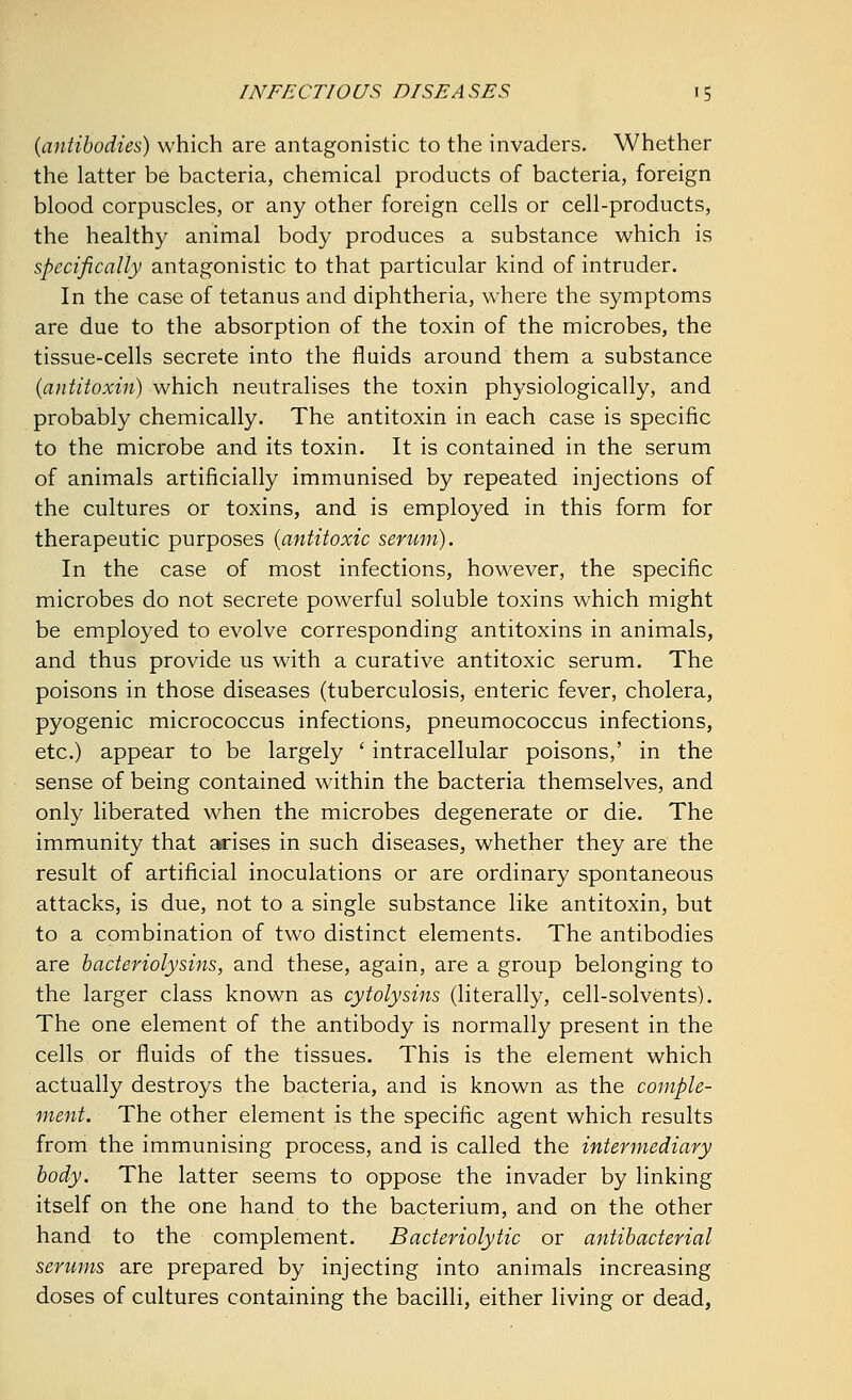 {antibodies) which are antagonistic to the invaders. Whether the latter be bacteria, chemical products of bacteria, foreign blood corpuscles, or any other foreign cells or cell-products, the healthy animal body produces a substance which is specifically antagonistic to that particular kind of intruder. In the case of tetanus and diphtheria, where the symptoms are due to the absorption of the toxin of the microbes, the tissue-cells secrete into the fluids around them a substance (antitoxin) which neutralises the toxin physiologically, and probably chemically. The antitoxin in each case is specific to the microbe and its toxin. It is contained in the serum of animals artificially immunised by repeated injections of the cultures or toxins, and is employed in this form for therapeutic purposes {antitoxic serum). In the case of most infections, however, the specific microbes do not secrete powerful soluble toxins which might be employed to evolve corresponding antitoxins in animals, and thus provide us with a curative antitoxic serum. The poisons in those diseases (tuberculosis, enteric fever, cholera, pyogenic micrococcus infections, pneumococcus infections, etc.) appear to be largely ' intracellular poisons,' in the sense of being contained within the bacteria themselves, and only liberated when the microbes degenerate or die. The immunity that arises in such diseases, whether they are the result of artificial inoculations or are ordinary spontaneous attacks, is due, not to a single substance like antitoxin, but to a combination of two distinct elements. The antibodies are bacteriolysins, and these, again, are a group belonging to the larger class known as cytolysins (literally, cell-solvents). The one element of the antibody is normally present in the cells or fluids of the tissues. This is the element which actually destroys the bacteria, and is known as the comple- ment. The other element is the specific agent which results from the immunising process, and is called the intermediary body. The latter seems to oppose the invader by linking itself on the one hand to the bacterium, and on the other hand to the complement. Bacteriolytic or antibacterial serums are prepared by injecting into animals increasing doses of cultures containing the bacilli, either living or dead,
