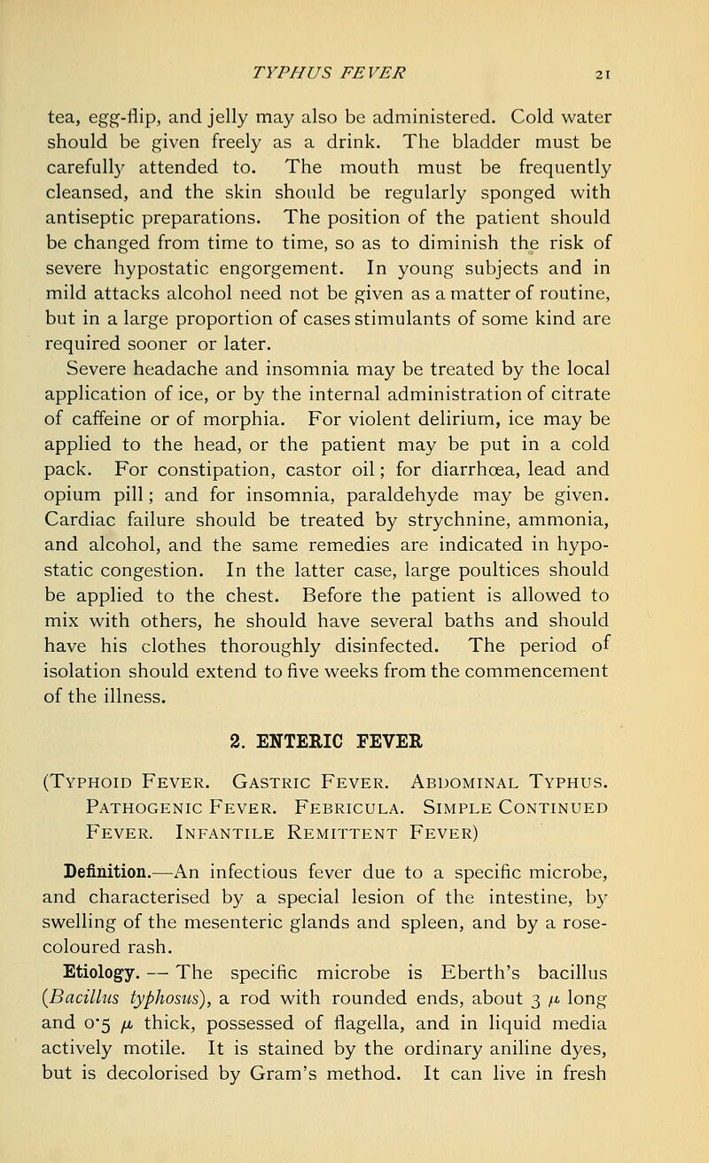 tea, egg-flip, and jelly may also be administered. Cold water should be given freely as a drink. The bladder must be carefully attended to. The mouth must be frequently cleansed, and the skin should be regularly sponged with antiseptic preparations. The position of the patient should be changed from time to time, so as to diminish the risk of severe hypostatic engorgement. In young subjects and in mild attacks alcohol need not be given as a matter of routine, but in a large proportion of cases stimulants of some kind are required sooner or later. Severe headache and insomnia may be treated by the local application of ice, or by the internal administration of citrate of caffeine or of morphia. For violent delirium, ice may be applied to the head, or the patient may be put in a cold pack. For constipation, castor oil; for diarrhoea, lead and opium pill; and for insomnia, paraldehyde may be given. Cardiac failure should be treated by strychnine, ammonia, and alcohol, and the same remedies are indicated in hypo- static congestion. In the latter case, large poultices should be applied to the chest. Before the patient is allowed to mix with others, he should have several baths and should have his clothes thoroughly disinfected. The period of isolation should extend to five weeks from the commencement of the illness. 2. ENTERIC FEVER (Typhoid Fever. Gastric Fever. Abdominal Typhus. Pathogenic Fever. Febricula. Simple Continued Fever. Infantile Remittent Fever) Definition.—An infectious fever due to a specific microbe, and characterised by a special lesion of the intestine, by swelling of the mesenteric glands and spleen, and by a rose- coloured rash. Etiology. — The specific microbe is Eberth's bacillus {Bacillus typhosus), a rod with rounded ends, about 3 /* long and 0'5 /j, thick, possessed of flagella, and in liquid media actively motile. It is stained by the ordinary aniline dyes, but is decolorised by Gram's method. It can live in fresh