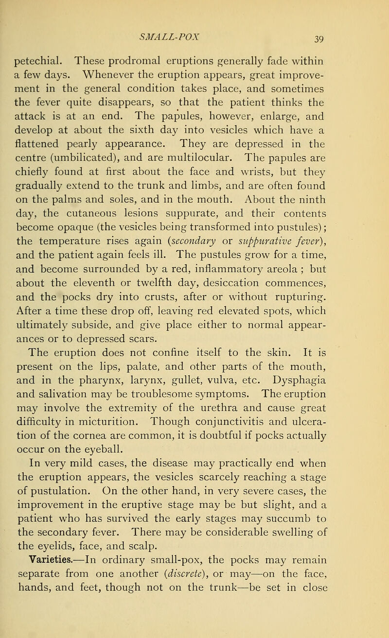 petechial. These prodromal eruptions generally fade within a few days. Whenever the eruption appears, great improve- ment in the general condition takes place, and sometimes the fever quite disappears, so that the patient thinks the attack is at an end. The papules, however, enlarge, and develop at about the sixth day into vesicles which have a flattened pearly appearance. They are depressed in the centre (umbilicated), and are multilocular. The papules are chiefly found at first about the face and wrists, but they gradually extend to the trunk and limbs, and are often found on the palms and soles, and in the mouth. About the ninth day, the cutaneous lesions suppurate, and their contents become opaque (the vesicles being transformed into pustules); the temperature rises again {secondary or suppurative fever), and the patient again feels ill. The pustules grow for a time, and become surrounded by a red, inflammatory areola ; but about the eleventh or twelfth day, desiccation commences, and the pocks dry into crusts, after or without rupturing. After a time these drop off, leaving red elevated spots, which ultimately subside, and give place either to normal appear- ances or to depressed scars. The eruption does not confine itself to the skin. It is present on the lips, palate, and other parts of the mouth, and in the pharynx, larynx, gullet, vulva, etc. Dysphagia and salivation may be troublesome symptoms. The eruption may involve the extremity of the urethra and cause great difficulty in micturition. Though conjunctivitis and ulcera- tion of the cornea are common, it is doubtful if pocks actually occur on the eyeball. In very mild cases, the disease may practically end when the eruption appears, the vesicles scarcely reaching a stage of pustulation. On the other hand, in very severe cases, the improvement in the eruptive stage may be but slight, and a patient who has survived the early stages may succumb to the secondary fever. There may be considerable swelling of the eyelids, face, and scalp. Varieties.—In ordinary small-pox, the pocks may remain separate from one another {discrete), or may—on the face, hands, and feet, though not on the trunk—be set in close