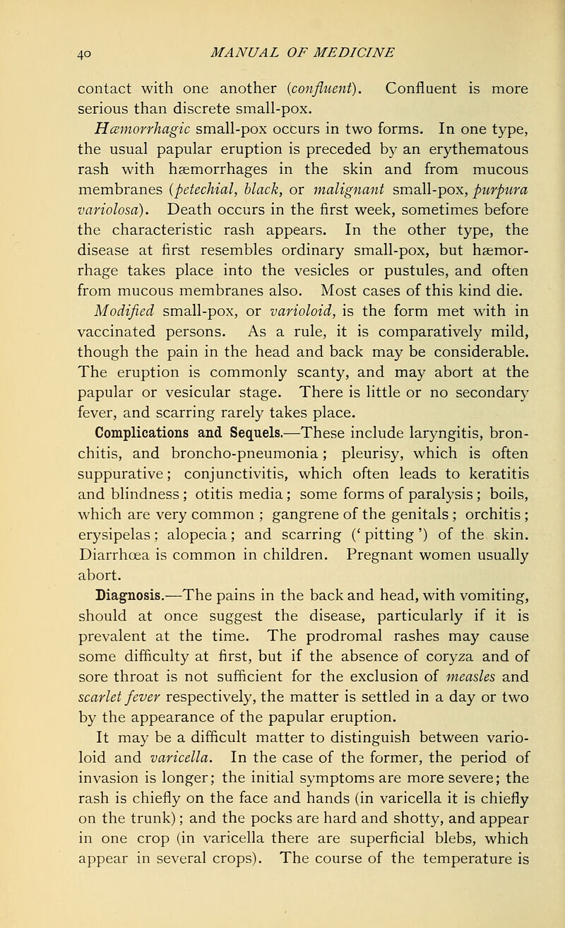 contact with one another {confluent). Confluent is more serious than discrete small-pox. Hemorrhagic small-pox occurs in two forms. In one type, the usual papular eruption is preceded by an erythematous rash with haemorrhages in the skin and from mucous membranes (petechial, black, or malignant small-pox, purpura variolosa). Death occurs in the first week, sometimes before the characteristic rash appears. In the other type, the disease at first resembles ordinary small-pox, but haemor- rhage takes place into the vesicles or pustules, and often from mucous membranes also. Most cases of this kind die. Modified small-pox, or varioloid, is the form met with in vaccinated persons. As a rule, it is comparatively mild, though the pain in the head and back may be considerable. The eruption is commonly scanty, and may abort at the papular or vesicular stage. There is little or no secondary fever, and scarring rarely takes place. Complications and Sequels.—These include laryngitis, bron- chitis, and broncho-pneumonia; pleurisy, which is often suppurative; conjunctivitis, which often leads to keratitis and blindness ; otitis media; some forms of paralysis ; boils, which are very common ; gangrene of the genitals ; orchitis ; erysipelas; alopecia; and scarring (' pitting ') of the skin. Diarrhoea is common in children. Pregnant women usually abort. Diagnosis.—The pains in the back and head, with vomiting, should at once suggest the disease, particularly if it is prevalent at the time. The prodromal rashes may cause some difficulty at first, but if the absence of coryza and of sore throat is not sufficient for the exclusion of measles and scarlet fever respectively, the matter is settled in a day or two by the appearance of the papular eruption. It may be a difficult matter to distinguish between vario- loid and varicella. In the case of the former, the period of invasion is longer; the initial symptoms are more severe; the rash is chiefly on the face and hands (in varicella it is chiefly on the trunk); and the pocks are hard and shotty, and appear in one crop (in varicella there are superficial blebs, which appear in several crops). The course of the temperature is