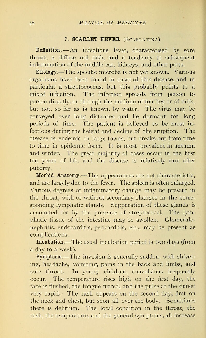 7. SCARLET FEVER (Scarlatina) Definition. — An infectious fever, characterised by sore throat, a diffuse red rash, and a tendency to subsequent inflammation of the middle ear, kidneys, and other parts. Etiology.—The specific microbe is not yet known. Various organisms have been found in cases of this disease, and in particular a streptococcus, but this probably points to a mixed infection. The infection spreads from person to person directly, or through the medium of fomites or of milk, but not, so far as is known, by water. The virus may. be conveyed over long distances and lie dormant for long periods of time. The patient is believed to be most in- fectious during the height and decline of the eruption. The disease is endemic in large towns, but breaks out from time to time in epidemic form. It is most prevalent in autumn and winter. The great majority of cases occur in the first ten years of life, and the disease is relatively rare after puberty. Morbid Anatomy.—The appearances are not characteristic, and are largely due to the fever. The spleen is often enlarged. Various degrees of inflammatory change may be present in the throat, with or without secondary changes in the corre- sponding lymphatic glands. Suppuration of these glands is accounted for by the presence of streptococci. The lym- phatic tissue of the intestine may be swollen. Glomerulo- nephritis, endocarditis, pericarditis, etc., may be present as complications. Incubation.—The usual incubation period is two days (from a day to a week). Symptoms.—The invasion is generally sudden, with shiver- ing, headache, vomiting, pains in the back and limbs, and sore throat. In young children, convulsions frequently occur. The temperature rises high on the first day, the face is flushed, the tongue furred, and the pulse at the outset very rapid. The rash appears on the second day, first on the neck and chest, but soon all over the body. Sometimes there is delirium. The local condition in the throat, the rash, the temperature, and the general symptoms, all increase