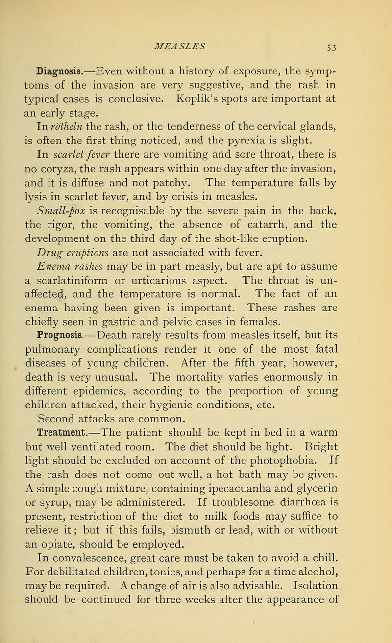 Diagnosis.—Even without a history of exposure, the symp- toms of the invasion are very suggestive, and the rash in typical cases is conclusive. Koplik's spots are important at an early stage. In rotheln the rash, or the tenderness of the cervical glands, is often the first thing noticed, and the pyrexia is slight. In scarlet fever there are vomiting and sore throat, there is no coryza, the rash appears within one day after the invasion, and it is diffuse and not patchy. The temperature falls by lysis in scarlet fever, and by crisis in measles. Small-pox is recognisable by the severe pain in the back, the rigor, the vomiting, the absence of catarrh, and the development on the third day of the shot-like eruption. Drug eruptions are not associated with fever. Enema rashes may be in part measly, but are apt to assume a scarlatiniform or urticarious aspect. The throat is un- affected, and the temperature is normal. The fact of an enema having been given is important. These rashes are chiefly seen in gastric and pelvic cases in females. Prognosis.—Death rarely results from measles itself, but its pulmonary complications render it one of the most fatal diseases of young children. After the fifth year, however, death is very unusual. The mortality varies enormously in different epidemics, according to the proportion of young children attacked, their hygienic conditions, etc. Second attacks are common. Treatment.—The patient should be kept in bed in a warm but well ventilated room. The diet should be light. Bright light should be excluded on account of the photophobia. If the rash does not come out well, a hot bath may be given. A simple cough mixture, containing ipecacuanha and glycerin or syrup, may be administered. If troublesome diarrhoea is present, restriction of the diet to milk foods may suffice to relieve it; but if this fails, bismuth or lead, with or without an opiate, should be employed. In convalescence, great care must be taken to avoid a chill. For debilitated children, tonics, and perhaps for a time alcohol, may be required. A change of air is also advisable. Isolation should be continued for three weeks after the appearance of