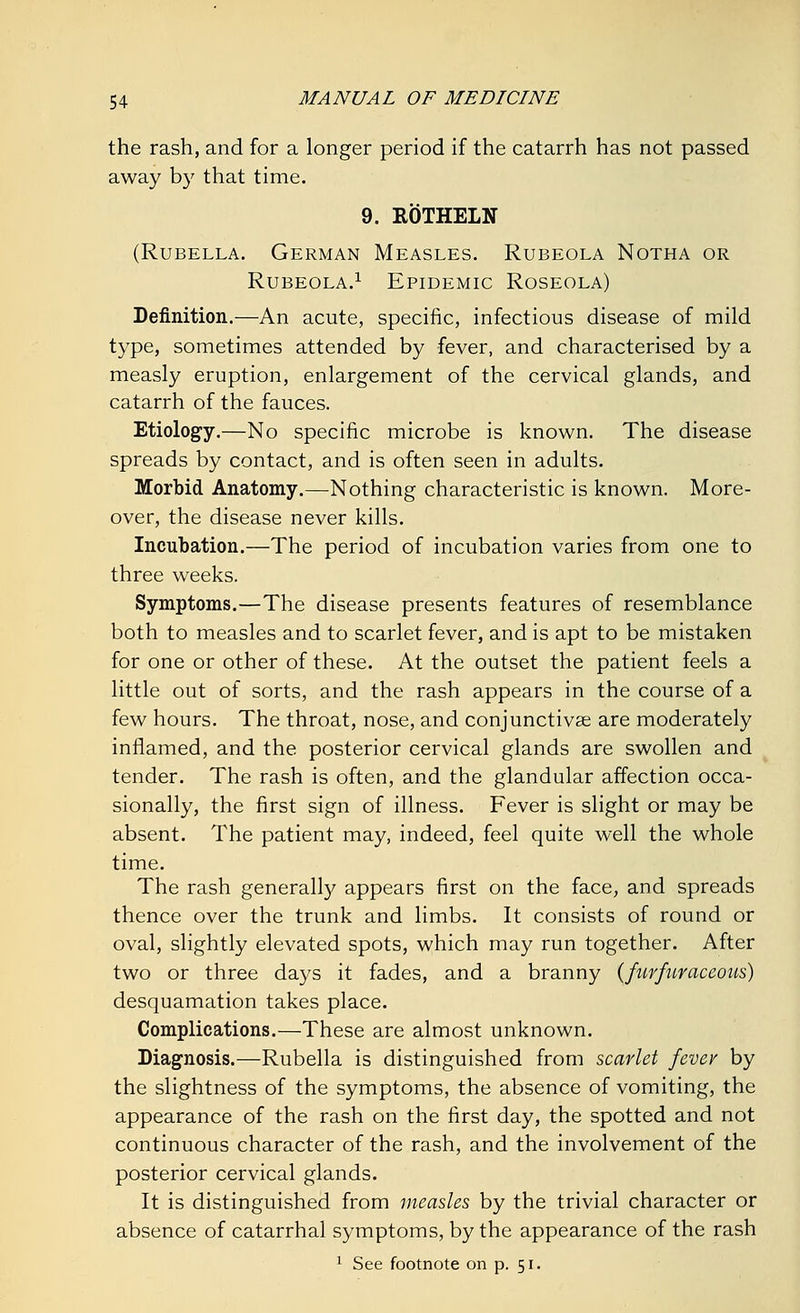 the rash, and for a longer period if the catarrh has not passed away by that time. 9. ROTHELN (Rubella. German Measles. Rubeola Notha or Rubeola.1 Epidemic Roseola) Definition.—An acute, specific, infectious disease of mild type, sometimes attended by fever, and characterised by a measly eruption, enlargement of the cervical glands, and catarrh of the fauces. Etiology.—No specific microbe is known. The disease spreads by contact, and is often seen in adults. Morbid Anatomy.—Nothing characteristic is known. More- over, the disease never kills. Incubation.—The period of incubation varies from one to three weeks. Symptoms.—The disease presents features of resemblance both to measles and to scarlet fever, and is apt to be mistaken for one or other of these. At the outset the patient feels a little out of sorts, and the rash appears in the course of a few hours. The throat, nose, and conjunctivae are moderately inflamed, and the posterior cervical glands are swollen and tender. The rash is often, and the glandular affection occa- sionally, the first sign of illness. Fever is slight or may be absent. The patient may, indeed, feel quite well the whole time. The rash generally appears first on the face, and spreads thence over the trunk and limbs. It consists of round or oval, slightly elevated spots, which may run together. After two or three days it fades, and a branny (furfur aceous) desquamation takes place. Complications.—These are almost unknown. Diagnosis.—Rubella is distinguished from scarlet fever by the slightness of the symptoms, the absence of vomiting, the appearance of the rash on the first day, the spotted and not continuous character of the rash, and the involvement of the posterior cervical glands. It is distinguished from measles by the trivial character or absence of catarrhal symptoms, by the appearance of the rash 1 See footnote on p. 51.