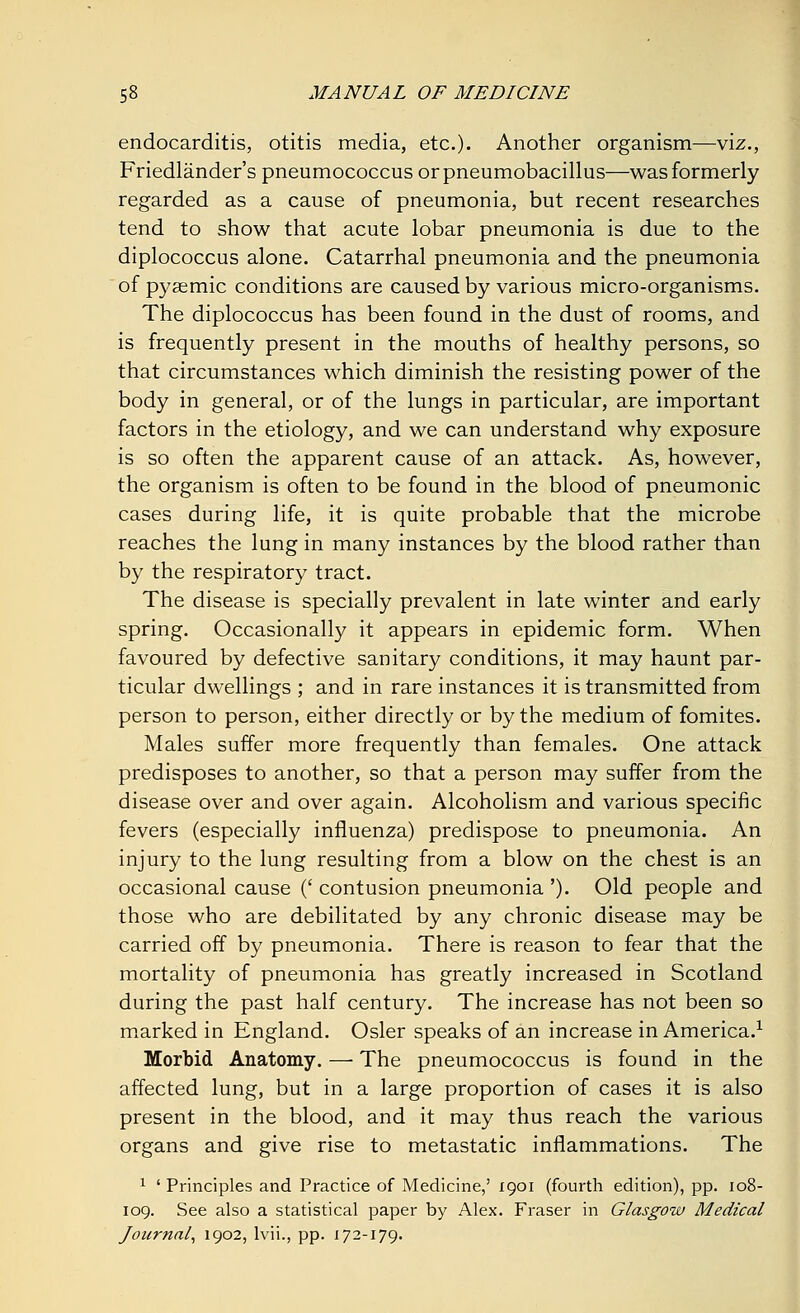 endocarditis, otitis media, etc.). Another organism—viz., Friedlander's pneumococcus orpneumobacillus—was formerly regarded as a cause of pneumonia, but recent researches tend to show that acute lobar pneumonia is due to the diplococcus alone. Catarrhal pneumonia and the pneumonia of pysemic conditions are caused by various micro-organisms. The diplococcus has been found in the dust of rooms, and is frequently present in the mouths of healthy persons, so that circumstances which diminish the resisting power of the body in general, or of the lungs in particular, are important factors in the etiology, and we can understand why exposure is so often the apparent cause of an attack. As, however, the organism is often to be found in the blood of pneumonic cases during life, it is quite probable that the microbe reaches the lung in many instances by the blood rather than by the respiratory tract. The disease is specially prevalent in late winter and early spring. Occasionally it appears in epidemic form. When favoured by defective sanitary conditions, it may haunt par- ticular dwellings ; and in rare instances it is transmitted from person to person, either directly or by the medium of fomites. Males suffer more frequently than females. One attack predisposes to another, so that a person may suffer from the disease over and over again. Alcoholism and various specific fevers (especially influenza) predispose to pneumonia. An injury to the lung resulting from a blow on the chest is an occasional cause (' contusion pneumonia '). Old people and those who are debilitated by any chronic disease may be carried off by pneumonia. There is reason to fear that the mortality of pneumonia has greatly increased in Scotland during the past half century. The increase has not been so marked in England. Osier speaks of an increase in America.1 Morbid Anatomy. — The pneumococcus is found in the affected lung, but in a large proportion of cases it is also present in the blood, and it may thus reach the various organs and give rise to metastatic inflammations. The 1 ' Principles and Practice of Medicine,' 1901 (fourth edition), pp. 108- 109. See also a statistical paper by Alex. Fraser in Glasgow Medical Journal, 1902, lvii., pp. 172-179.