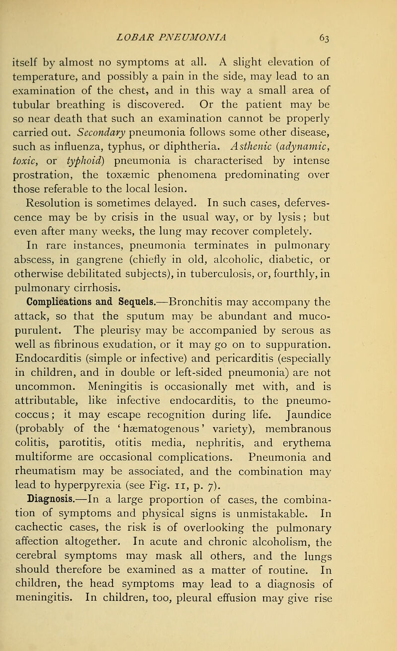 itself by almost no symptoms at all. A slight elevation of temperature, and possibly a pain in the side, may lead to an examination of the chest, and in this way a small area of tubular breathing is discovered. Or the patient may be so near death that such an examination cannot be properly carried out. Secondary pneumonia follows some other disease, such as influenza, typhus, or diphtheria. Asthenic {adynamic, toxic, or typhoid) pneumonia is characterised by intense prostration, the toxemic phenomena predominating over those referable to the local lesion. Resolution is sometimes delayed. In such cases, deferves- cence may be by crisis in the usual way, or by lysis; but even after many weeks, the lung may recover completely. In rare instances, pneumonia terminates in pulmonary abscess, in gangrene (chiefly in old, alcoholic, diabetic, or otherwise debilitated subjects), in tuberculosis, or, fourthly, in pulmonary cirrhosis. Complications and Sequels.—Bronchitis may accompany the attack, so that the sputum may be abundant and muco- purulent. The pleurisy may be accompanied by serous as well as fibrinous exudation, or it may go on to suppuration. Endocarditis (simple or infective) and pericarditis (especially in children, and in double or left-sided pneumonia) are not uncommon. Meningitis is occasionally met with, and is attributable, like infective endocarditis, to the pneumo- coccus; it may escape recognition during life. Jaundice (probably of the ' hematogenous' variety), membranous colitis, parotitis, otitis media, nephritis, and erythema multiforme are occasional complications. Pneumonia and rheumatism may be associated, and the combination may lead to hyperpyrexia (see Fig. 11, p. 7). Diagnosis.—In a large proportion of cases, the combina- tion of symptoms and physical signs is unmistakable. In cachectic cases, the risk is of overlooking the pulmonary affection altogether. In acute and chronic alcoholism, the cerebral symptoms may mask all others, and the lungs should therefore be examined as a matter of routine. In children, the head symptoms may lead to a diagnosis of meningitis. In children, too, pleural effusion may give rise