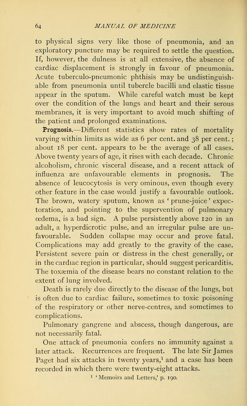 to physical signs very like those of pneumonia, and an exploratory puncture may be required to settle the question. If, however, the dulness is at all extensive, the absence of cardiac displacement is strongly in favour of pneumonia. Acute tuberculo-pneumonic phthisis may be undistinguish- able from pneumonia until tubercle bacilli and elastic tissue appear in the sputum. While careful watch must be kept over the condition of the lungs and heart and their serous membranes, it is very important to avoid much shifting of the patient and prolonged examinations. Prognosis.—Different statistics show rates of mortality varying within limits as wide as 6 per cent, and 38 per cent.; about 18 per cent, appears to be the average of all cases. Above twenty years of age, it rises with each decade. Chronic alcoholism, chronic visceral disease, and a recent attack of influenza are unfavourable elements in prognosis. The absence of leucocytosis is very ominous, even though every other feature in the case would justify a favourable outlook. The brown, watery sputum, known as ' prune-juice' expec- toration, and pointing to the supervention of pulmonary oedema, is a bad sign. A pulse persistently above 120 in an adult, a hyperdicrotic pulse, and an irregular pulse are un- favourable. Sudden collapse may occur and prove fatal. Complications may add greatly to the gravity of the case. Persistent severe pain or distress in the chest generally, or in the cardiac region in particular, should suggest pericarditis. The toxaemia of the disease bears no constant relation to the extent of lung involved. Death is rarely due directly to the disease of the lungs, but is often due to cardiac failure, sometimes to toxic poisoning of the respiratory or other nerve-centres, and sometimes to complications. Pulmonary gangrene and abscess, though dangerous, are not necessarily fatal. One attack of pneumonia confers no immunity against a later attack. Recurrences are frequent. The late Sir James Paget had six attacks in twenty years,1 and a case has been recorded in which there were twenty-eight attacks. 1 'Memoirs and Letters,' p. 190.