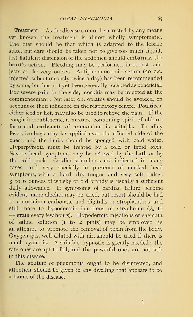 Treatment.—As the disease cannot be arrested by any means yet known, the treatment is almost wholly symptomatic. The diet should be that which is adapted to the febrile state, but care should be taken not to give too much liquid, lest flatulent distension of the abdomen should embarrass the heart's action. Bleeding may be performed in robust sub- jects at the very outset. Antipneumococcic serum (20 c.c. injected subcutaneously twice a day) has been recommended by some, but has not yet been generally accepted as beneficial. For severe pain in the side, morphia may be injected at the commencement; but later on, opiates should be avoided, on account of their influence on the respiratory centre. Poultices, either iced or hot, may also be used to relieve the pain. If the cough is troublesome, a mixture containing spirit of chloro- form and carbonate of ammonium is suitable. To allay fever, ice-bags may be applied over the affected side of the chest, and the limbs should be sponged with cold water. Hyperpyrexia must be treated by a cold or tepid bath. Severe head symptoms may be relieved by the bath or by the cold pack. Cardiac stimulants are indicated in many cases, and very specially in presence of marked head symptoms, with a hard, dry tongue and very soft pulse; 3 to 6 ounces of whisky or old brandy is usually a sufficient daily allowance. If symptoms of cardiac failure become evident, more alcohol may be tried, but resort should be had to ammonium carbonate and digitalis or strophanthus, and still more to hypodermic injections of strychnine (^ to ■sV grain every few hours). Hypodermic injections or enemata of saline solution (1 to 2 pints) may be employed as an attempt to promote the removal of toxin from the body. Oxygen gas, well diluted with air, should be tried if there is much cyanosis. A suitable hypnotic is greatly needed ; the safe ones are apt to fail, and the powerful ones are not safe in this disease. The sputum of pneumonia ought to be disinfected, and attention should be given to any dwelling that appears to be a haunt of the disease.