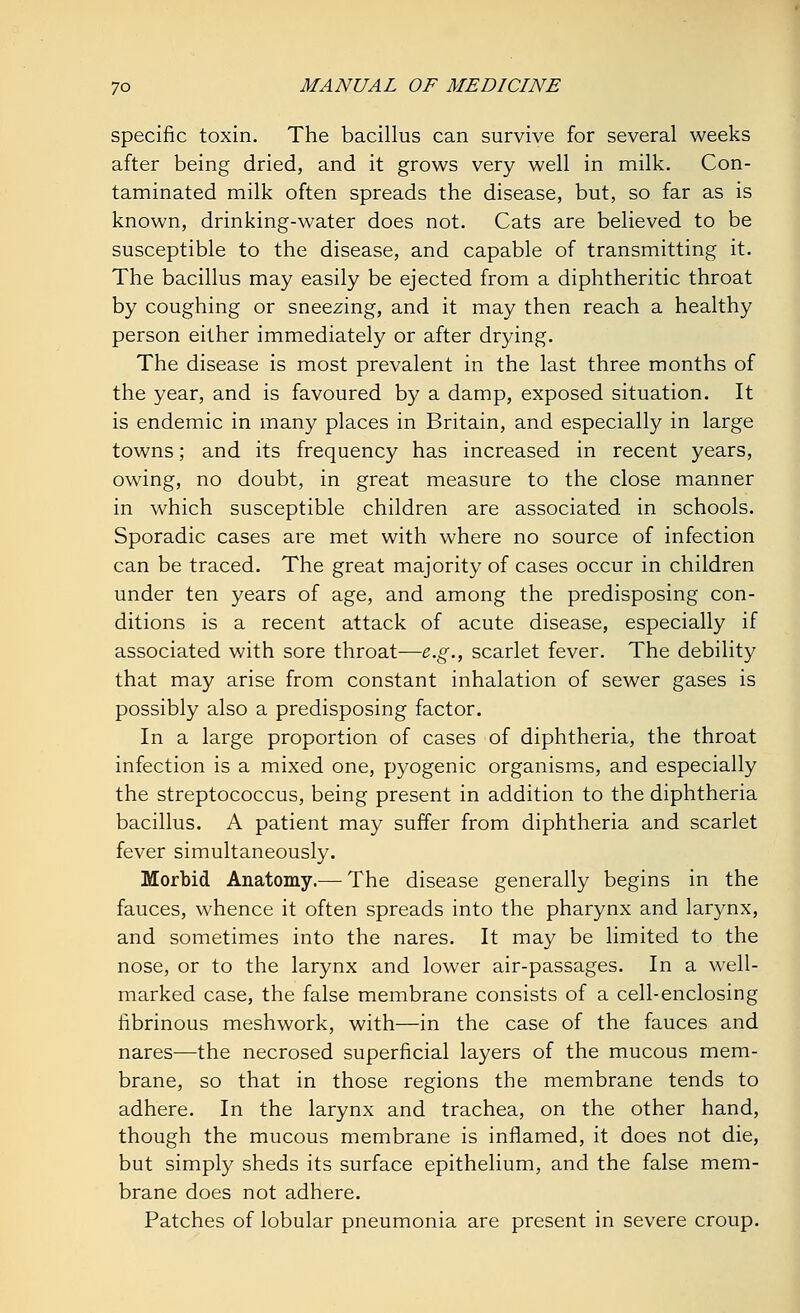 specific toxin. The bacillus can survive for several weeks after being dried, and it grows very well in milk. Con- taminated milk often spreads the disease, but, so far as is known, drinking-water does not. Cats are believed to be susceptible to the disease, and capable of transmitting it. The bacillus may easily be ejected from a diphtheritic throat by coughing or sneezing, and it may then reach a healthy person either immediately or after drying. The disease is most prevalent in the last three months of the year, and is favoured by a damp, exposed situation. It is endemic in many places in Britain, and especially in large towns; and its frequency has increased in recent years, owing, no doubt, in great measure to the close manner in which susceptible children are associated in schools. Sporadic cases are met with where no source of infection can be traced. The great majority of cases occur in children under ten years of age, and among the predisposing con- ditions is a recent attack of acute disease, especially if associated with sore throat—e.g., scarlet fever. The debility that may arise from constant inhalation of sewer gases is possibly also a predisposing factor. In a large proportion of cases of diphtheria, the throat infection is a mixed one, pyogenic organisms, and especially the streptococcus, being present in addition to the diphtheria bacillus. A patient may suffer from diphtheria and scarlet fever simultaneously. Morbid Anatomy.— The disease generally begins in the fauces, whence it often spreads into the pharynx and larynx, and sometimes into the nares. It may be limited to the nose, or to the larynx and lower air-passages. In a well- marked case, the false membrane consists of a cell-enclosing fibrinous meshwork, with—in the case of the fauces and nares—the necrosed superficial layers of the mucous mem- brane, so that in those regions the membrane tends to adhere. In the larynx and trachea, on the other hand, though the mucous membrane is inflamed, it does not die, but simply sheds its surface epithelium, and the false mem- brane does not adhere. Patches of lobular pneumonia are present in severe croup.