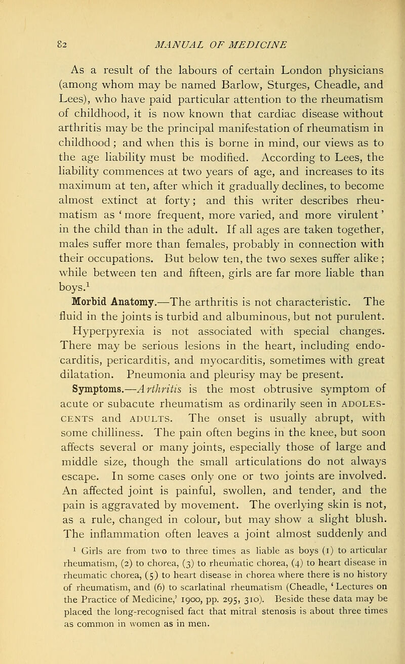 As a result of the labours of certain London physicians (among whom may be named Barlow, Sturges, Cheadle, and Lees), who have paid particular attention to the rheumatism of childhood, it is now known that cardiac disease without arthritis may be the principal manifestation of rheumatism in childhood; and when this is borne in mind, our views as to the age liability must be modified. According to Lees, the liability commences at two years of age, and increases to its maximum at ten, after which it gradually declines, to become almost extinct at forty; and this writer describes rheu- matism as ' more frequent, more varied, and more virulent' in the child than in the adult. If all ages are taken together, males suffer more than females, probably in connection with their occupations. But below ten, the two sexes suffer alike ; while between ten and fifteen, girls are far more liable than boys.1 Morbid Anatomy.—The arthritis is not characteristic. The fluid in the joints is turbid and albuminous, but not purulent. Hyperpyrexia is not associated with special changes. There may be serious lesions in the heart, including endo- carditis, pericarditis, and myocarditis, sometimes with great dilatation. Pneumonia and pleurisy may be present. Symptoms.—Arthritis is the most obtrusive symptom of acute or subacute rheumatism as ordinarily seen in adoles- cents and adults. The onset is usually abrupt, with some chilliness. The pain often begins in the knee, but soon affects several or many joints, especially those of large and middle size, though the small articulations do not always escape. In some cases only one or two joints are involved. An affected joint is painful, swollen, and tender, and the pain is aggravated by movement. The overlying skin is not, as a rule, changed in colour, but may show a slight blush. The inflammation often leaves a joint almost suddenly and 1 Girls are from two to three times as liable as boys (i) to articular rheumatism, (2) to chorea, (3) to rheumatic chorea, (4) to heart disease in rheumatic chorea, (5) to heart disease in chorea where there is no history of rheumatism, and (6) to scarlatinal rheumatism (Cheadle, ' Lectures on the Practice of Medicine,' 1900, pp. 295, 310). Beside these data may be placed the long-recognised fact that mitral stenosis is about three times as common in women as in men.