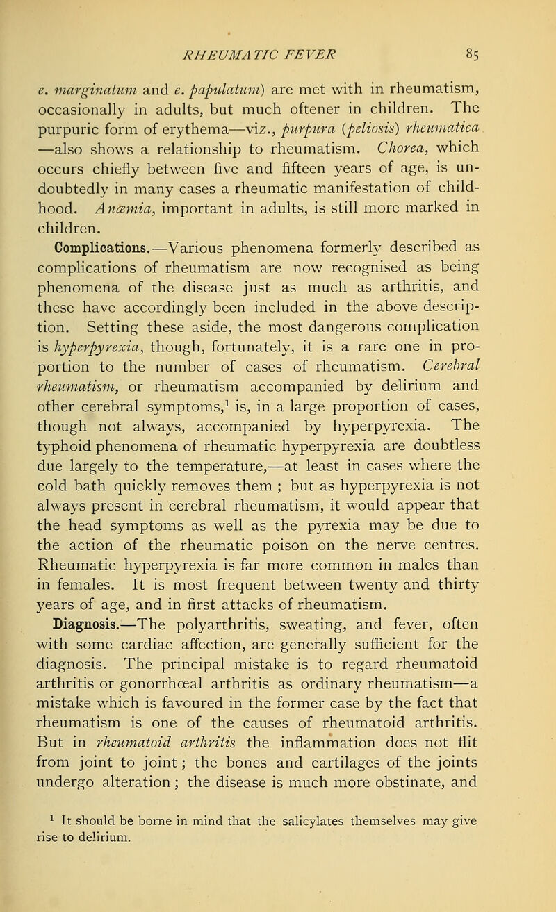 e. marginatum and e. papulatum) are met with in rheumatism, occasionally in adults, but much oftener in children. The purpuric form of erythema—viz., purpura {peliosis) rheumatica —also shows a relationship to rheumatism. Chorea, which occurs chiefly between five and fifteen years of age, is un- doubtedly in many cases a rheumatic manifestation of child- hood. Ancemia, important in adults, is still more marked in children. Complications.—Various phenomena formerly described as complications of rheumatism are now recognised as being phenomena of the disease just as much as arthritis, and these have accordingly been included in the above descrip- tion. Setting these aside, the most dangerous complication is hyperpyrexia, though, fortunately, it is a rare one in pro- portion to the number of cases of rheumatism. Cerebral rheumatism, or rheumatism accompanied by delirium and other cerebral symptoms,1 is, in a large proportion of cases, though not always, accompanied by hyperpyrexia. The typhoid phenomena of rheumatic hyperpyrexia are doubtless due largely to the temperature,—at least in cases where the cold bath quickly removes them ; but as hyperpyrexia is not always present in cerebral rheumatism, it would appear that the head symptoms as well as the pyrexia may be due to the action of the rheumatic poison on the nerve centres. Rheumatic hyperpyrexia is far more common in males than in females. It is most frequent between twenty and thirty years of age, and in first attacks of rheumatism. Diagnosis.—The polyarthritis, sweating, and fever, often with some cardiac affection, are generally sufficient for the diagnosis. The principal mistake is to regard rheumatoid arthritis or gonorrhceal arthritis as ordinary rheumatism—a mistake which is favoured in the former case by the fact that rheumatism is one of the causes of rheumatoid arthritis. But in rheumatoid arthritis the inflammation does not flit from joint to joint; the bones and cartilages of the joints undergo alteration; the disease is much more obstinate, and 1 It should be borne in mind that the salicylates themselves may give rise to delirium.