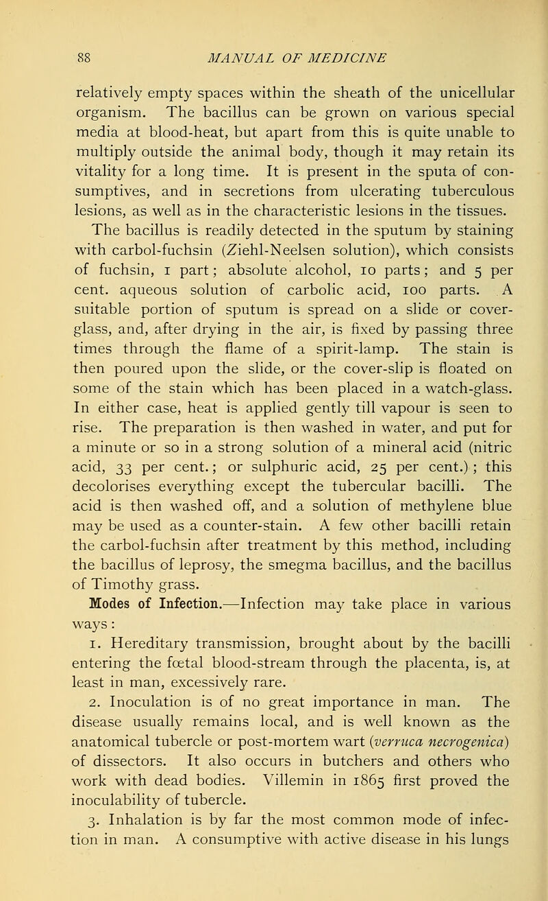 relatively empty spaces within the sheath of the unicellular organism. The bacillus can be grown on various special media at blood-heat, but apart from this is quite unable to multiply outside the animal body, though it may retain its vitality for a long time. It is present in the sputa of con- sumptives, and in secretions from ulcerating tuberculous lesions, as well as in the characteristic lesions in the tissues. The bacillus is readily detected in the sputum by staining with carbol-fuchsin (Ziehl-Neelsen solution), which consists of fuchsin, i part; absolute alcohol, 10 parts; and 5 per cent, aqueous solution of carbolic acid, 100 parts. A suitable portion of sputum is spread on a slide or cover- glass, and, after drying in the air, is fixed by passing three times through the flame of a spirit-lamp. The stain is then poured upon the slide, or the cover-slip is floated on some of the stain which has been placed in a watch-glass. In either case, heat is applied gently till vapour is seen to rise. The preparation is then washed in water, and put for a minute or so in a strong solution of a mineral acid (nitric acid, 33 per cent.; or sulphuric acid, 25 per cent.) ; this decolorises everything except the tubercular bacilli. The acid is then washed off, and a solution of methylene blue may be used as a counter-stain. A few other bacilli retain the carbol-fuchsin after treatment by this method, including the bacillus of leprosy, the smegma bacillus, and the bacillus of Timothy grass. Modes of Infection.—Infection may take place in various ways: 1. Hereditary transmission, brought about by the bacilli entering the fetal blood-stream through the placenta, is, at least in man, excessively rare. 2. Inoculation is of no great importance in man. The disease usually remains local, and is well known as the anatomical tubercle or post-mortem wart {verruca necrogenica) of dissectors. It also occurs in butchers and others who work with dead bodies. Villemin in 1865 first proved the inoculability of tubercle. 3. Inhalation is by far the most common mode of infec- tion in man. A consumptive with active disease in his lungs