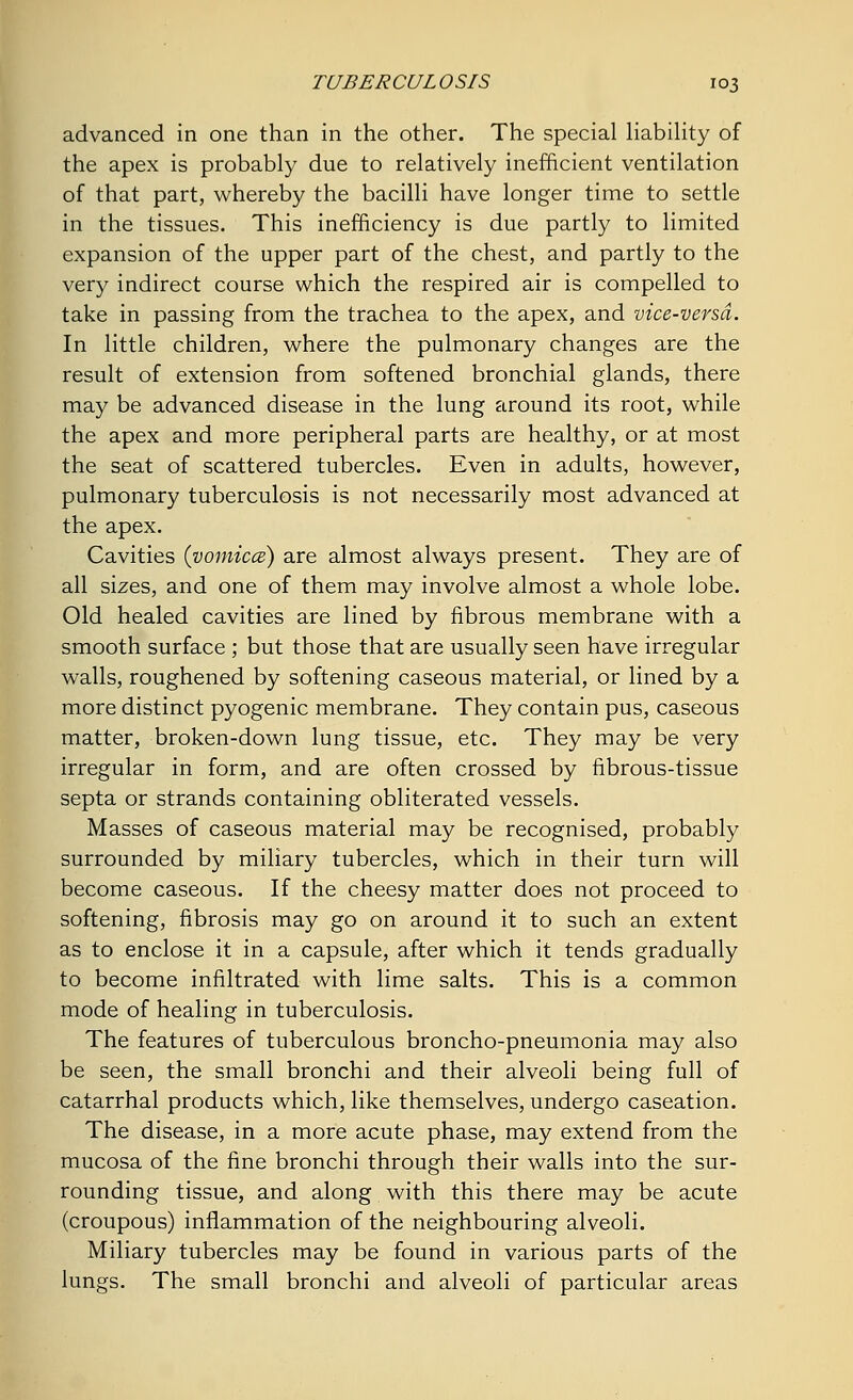 advanced in one than in the other. The special liability of the apex is probably due to relatively inefficient ventilation of that part, whereby the bacilli have longer time to settle in the tissues. This inefficiency is due partly to limited expansion of the upper part of the chest, and partly to the very indirect course which the respired air is compelled to take in passing from the trachea to the apex, and vice-versa. In little children, where the pulmonary changes are the result of extension from softened bronchial glands, there may be advanced disease in the lung around its root, while the apex and more peripheral parts are healthy, or at most the seat of scattered tubercles. Even in adults, however, pulmonary tuberculosis is not necessarily most advanced at the apex. Cavities (vomicae) are almost always present. They are of all sizes, and one of them may involve almost a whole lobe. Old healed cavities are lined by fibrous membrane with a smooth surface ; but those that are usually seen have irregular walls, roughened by softening caseous material, or lined by a more distinct pyogenic membrane. They contain pus, caseous matter, broken-down lung tissue, etc. They may be very irregular in form, and are often crossed by fibrous-tissue septa or strands containing obliterated vessels. Masses of caseous material may be recognised, probably surrounded by miliary tubercles, which in their turn will become caseous. If the cheesy matter does not proceed to softening, fibrosis may go on around it to such an extent as to enclose it in a capsule, after which it tends gradually to become infiltrated with lime salts. This is a common mode of healing in tuberculosis. The features of tuberculous broncho-pneumonia may also be seen, the small bronchi and their alveoli being full of catarrhal products which, like themselves, undergo caseation. The disease, in a more acute phase, may extend from the mucosa of the fine bronchi through their walls into the sur- rounding tissue, and along with this there may be acute (croupous) inflammation of the neighbouring alveoli. Miliary tubercles may be found in various parts of the lungs. The small bronchi and alveoli of particular areas
